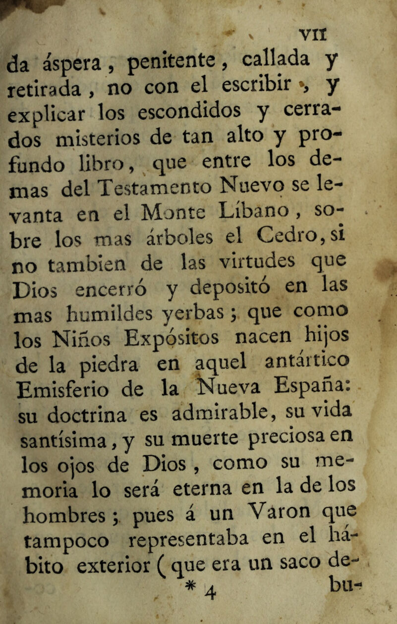 da áspera, penitente, callada y retirada , no con el escribir *, y explicar los escondidos y cerra- dos misterios de tan alto y pro- fundo libro, que entre los de- mas del Testamento Nuevo se le- vanta en el Monte Líbano , so- bre los mas árboles el Cedro, si no también de las virtudes que Dios encerró y depositó en las mas humildes yerbas; que como los Niños Expósitos nacen hijos de la piedra en aquel antartico Emisferio de la Nueva España: su doctrina es admirable, su vida santísima, y su muerte preciosa en los ojos de Dios , como su me- moria lo será eterna en la de los hombres v pues á un Varón que tampoco representaba en el há- bito exterior ( que era un saco de- * 4 bu-