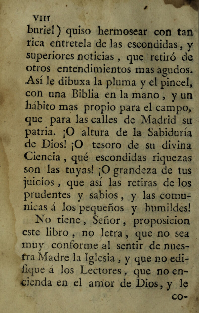 buriel) quiso hermosear con tan rica entretela de las escondidas, y superiores noticias , que retiró de otros entendimientos mas agudos. Así le dibuxa la pluma y el pincel, con una Biblia en la mano , y un hábito mas propio para el campo, que para las calles de Madrid su patria. ¡O altura de la Sabiduría de Dios! ¡O tesoro de su divina Ciencia , qué escondidas riquezas son las tuyas! ¡O grandeza de tus juicios, que así las retiras de los prudentes y sabios, y las comu- nicas á los pequeños y humildes! No tiene , Señor , proposición este libro , no letra, que no sea muy conforme al sentir de nues- tra Madre la Iglesia , y que lio edi- fique a los Lectores, que no en- cienda en el amor de Dios, y le