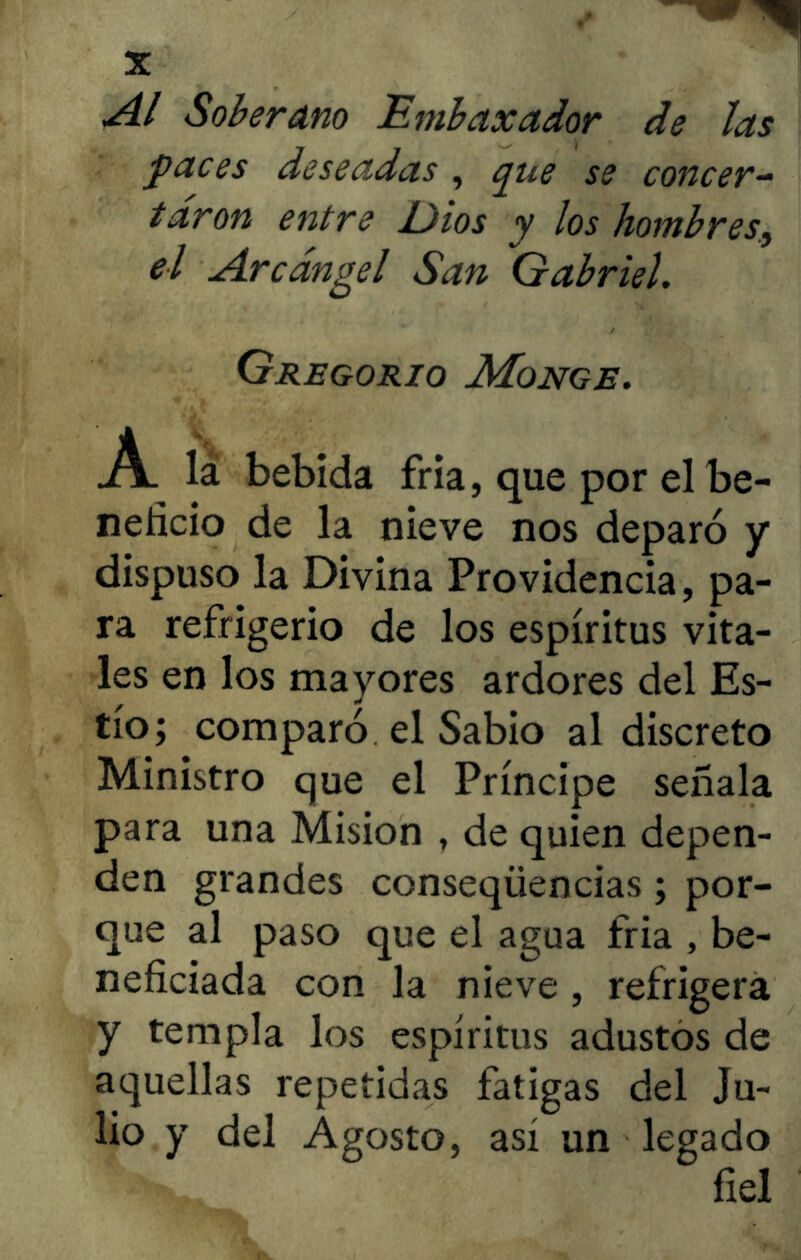 Al Soberano Embaxador de las paces deseadas , que se concer- taron entre Dios y los hombres, el Arcángel San Gabriel. Gregorio Monge. bebida fría, que por el be- neficio de la nieve nos deparó y dispuso la Divina Providencia, pa- ra refrigerio de los espíritus vita- les en los mayores ardores del Es- tío; comparó el Sabio al discreto Ministro que el Príncipe señala para una Misión , de quien depen- den grandes conseqíiencias; por- que al paso que el agua fria , be- neficiada con la nieve , refrigera y templa los espíritus adustos de aquellas repetidas fatigas del Ju- lio y del Agosto, así un legado fiel