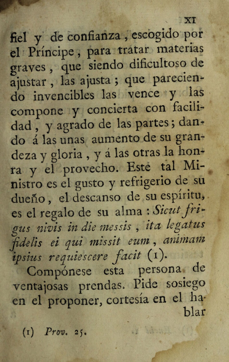 fiel y de confianza , escogido por él Príncipe, para tratar materias graves , que siendo dificultoso de ajustar , las ajusta ; que parecien- do invencibles las vence y las compone y concierta con facili- dad , y agrado de las partes; dan- do á las unas aumento de su gran- deza y gloria , y á las otras la hon- ra y el provecho. Este tal Mi- nistro es el gusto y refrigerio de. su dueño, el descanso de su espíritu, es el regalo de su alma t Sicut fri- gus nivis in die messis , ita legatus jidelis ei qui missit eum, animam ipsius requiescere facit (i). Compónese esta persona, de ventajosas prendas. Pide sosiego en el proponer, cortesía en el ha- blar (i) Prov. 2f.