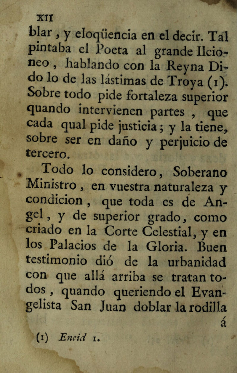 blar, y eloqüencia en el decir. Tal pintaba el Poeta al grande Ilcio- neo , hablando con la Reyna Di- do lo de las lástimas de Troya (i). Sobre todo pide fortaleza superior quando intervienen partes , que cada qual pide justicia; y la tiene, sobre ser en daño y perjuicio de tercero. Todo lo considero, Soberano Ministro , en vuestra naturaleza y condición , que toda es de An- gel , y de superior grado, como criado en la Corte Celestial, y en los Palacios de la Gloria. Buen testimonio dio de la urbanidad con que allá arriba se tratan to- dos , quando queriendo el Evan- gelista San Juan doblar la rodilla / a (i) JEneirf i.