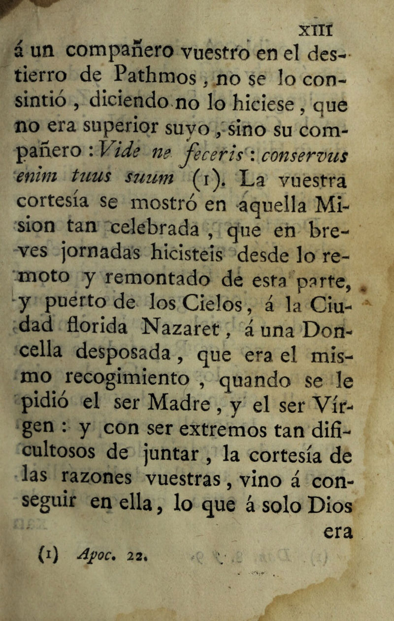 XTTI á un compañero vuestro en el des- tierro de. Pathmos, no se lo con- sintió , diciendo no lo hiciese , que no era superior suyo, sino su com- pañero : Vi de ne jeceris : conservus enim tuus sjium (i). L,a vuestra cortesía se mostró en aquella Mi- sión tan celebrada , que en bre- ves jornadas hicisteis desde lo re- moto y remontado de esta parte, y puerto de los Cielos, á la Ciu- dad florida Nazaret, á una Don- cella desposada, que era el mis- mo, recogimiento , quando se le pidió el ser Madre , y el ser Vir- gen : y con ser extremos tan difi- cultosos de juntar , la cortesía de las razones vuestras, vino á con- seguir en ella, lo que á solo Dios era
