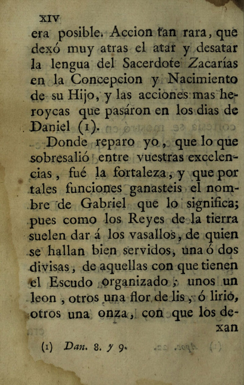 era posible^ Acción tan rara, que dexó muy atras el atar y desatar la lengua del Sacerdote Zacarías en la Concepción y Nacimiento de su Hijo, y las acciones mas he- roycas que pasaron en los dias de . Daniel (i). Donde reparo yo , que lo que sobresalió entre vuestras excelen- cias , fué la fortaleza, y que por tales funciones ganasteis el nom- bre de Gabriel que lo significa; pues como los Reyes de la tierra suelen dar á los vasallos, de quien se hallan bien servidos, una ó dos divisas, de aquellas con que tienen €l Escudo organizado unos un león , otros una flor de lis , ó lirió, otros una onza, con que los de- xan (i) Dan. 8. y 9*