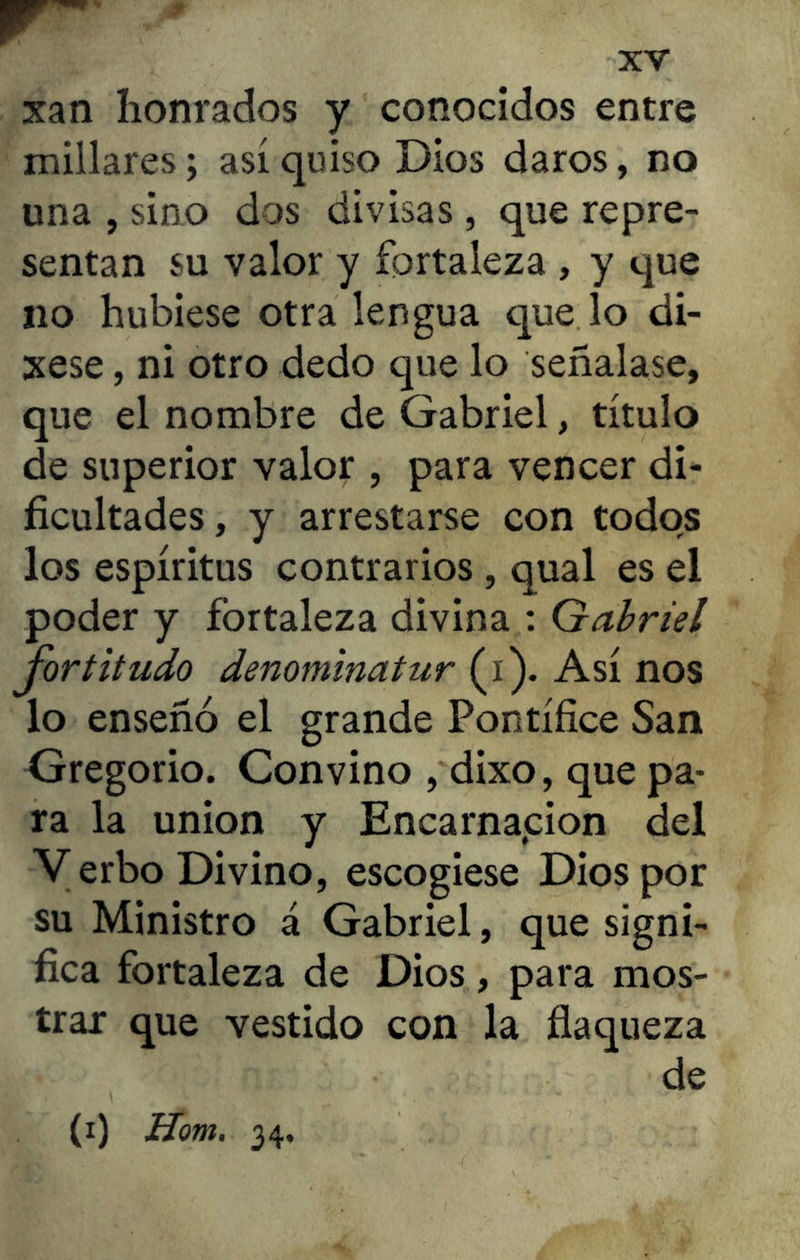 xan honrados y conocidos entre millares; así quiso Dios daros, no una , sino dos divisas, que repre- sentan su valor y fortaleza , y que no hubiese otra lengua quejo di- xese, ni otro dedo que lo señalase, que el nombre de Gabriel, título de superior valor , para vencer di- ficultades, y arrestarse con todos los espíritus contrarios , qual es el poder y fortaleza divina : Gabriel fortitudo denominatur (i). Así nos lo enseñó el grande Pontífice San Gregorio. Convino , díxo, que pa- ra la unión y Encarnación del Verbo Divino, escogiese Dios por su Ministro á Gabriel, que signi- fica fortaleza de Dios, para mos- trar que vestido con la flaqueza de (i) Hom. 34,
