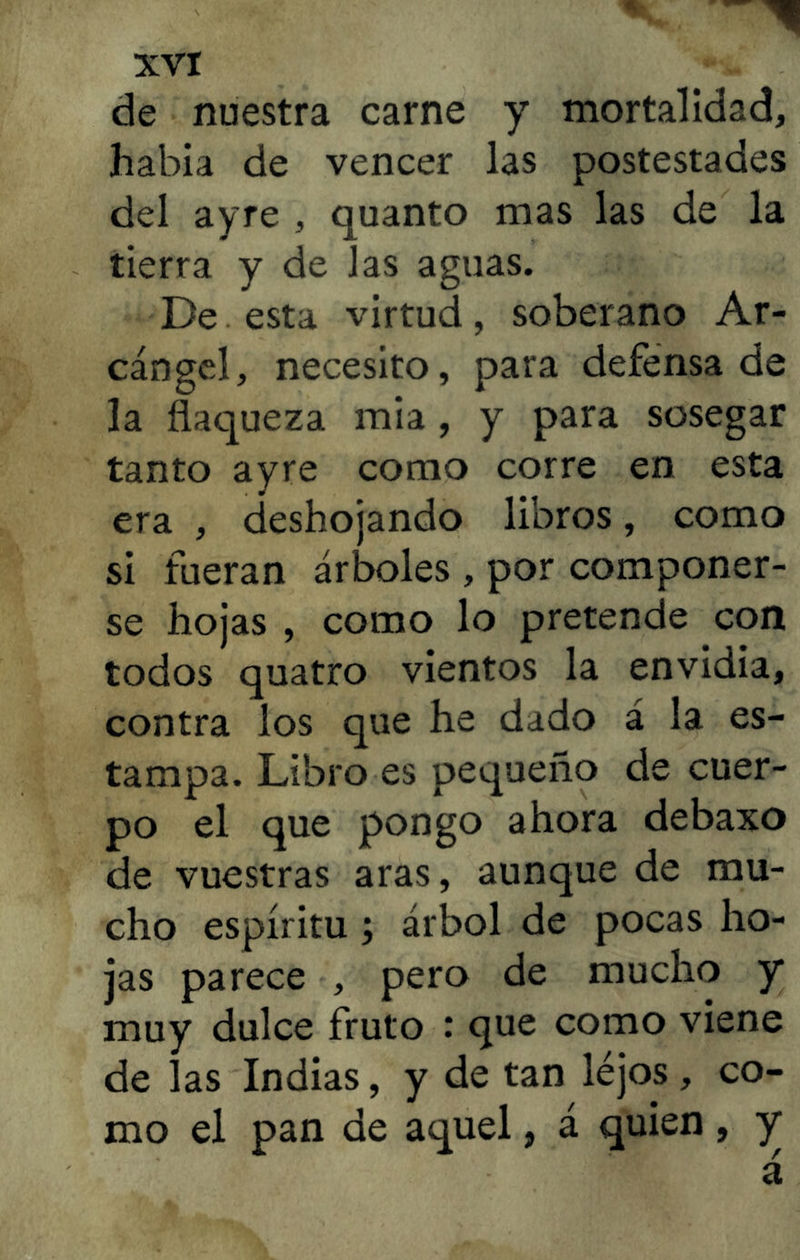 de nuestra carne y mortalidad, había de vencer las postestades del ayre , quanto mas las de la tierra y de las aguas. De esta virtud, soberano Ar- cángel, necesito, para defensa de la flaqueza mía , y para sosegar tanto ayre como corre en esta era , deshojando libros, como si fueran árboles , por componer- se hojas , como lo pretende con todos quatro vientos la envidia, contra los que he dado á la es- tampa. Libro es pequeño de cuer- po el que pongo ahora debaxo de vuestras aras, aunque de mu- cho espíritu ; árbol de pocas ho- jas parece , pero de mucho y muy dulce fruto : que como viene de las Indias, y de tan lejos , co- mo el pan de aquel, á quien, y