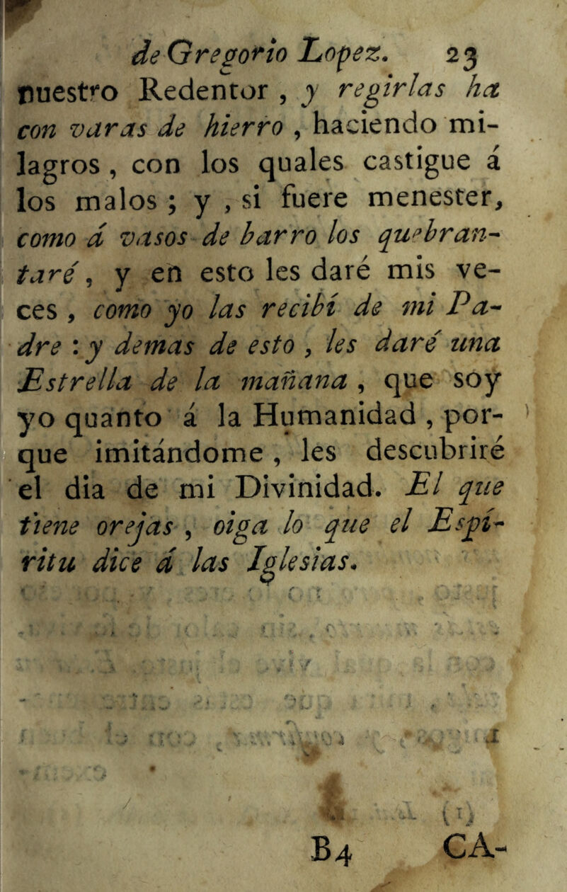 \w de Gregorio López. 23 nuestro Redentor , y regirlas ha con varas de hierro , haciendo mi- lagros , con los quales castigue á los malos; y , si fuere menester, como d vasos de barro los quebran- taré , y en esto les daré mis ve- ces , como yo las recibí de mi Pa- dre : y demas de esto , les daré una Estrella de la mañana , que soy yo quanto á la Humanidad , por- que imitándome , les descubriré el dia de mi Divinidad. El que t'iene orejas , oiga lo que el Espí- ritu dice d las Iglesias. '; 4 ' .1 b4 ca-
