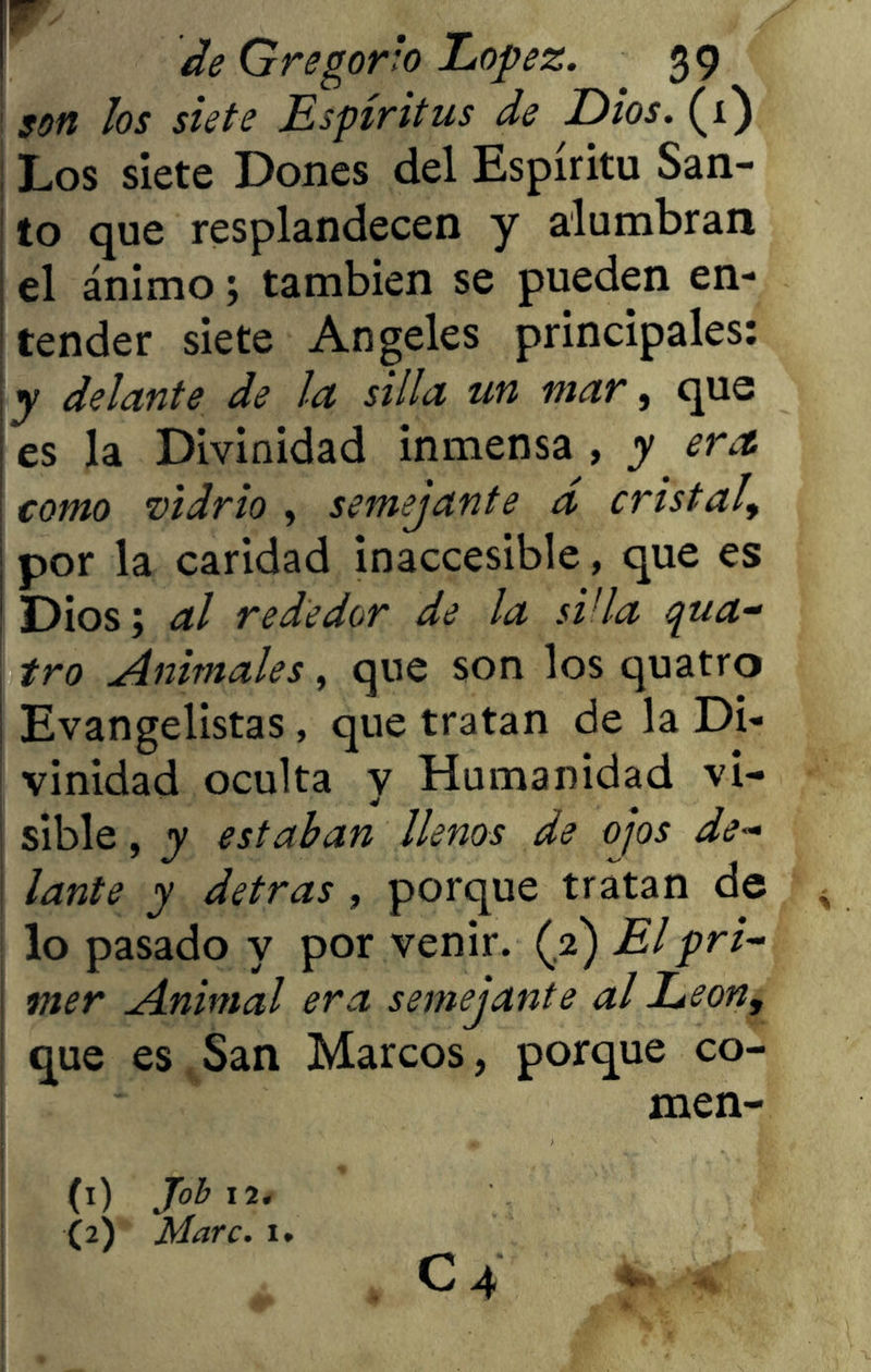 son los siete Espíritus de Dios. (1) | Los siete Dones del Espíritu San- to que resplandecen y alumbran el ánimo; también se pueden en- tender siete Angeles principales: y delante de la silla un mar, que es la Divinidad inmensa , y era. como vidrio , semejante d cristal, por la caridad inaccesible, que es Dios; al rededor de la süla qua- tro .Animales, que son los quatro Evangelistas, que tratan de la Di- vinidad oculta y Humanidad vi- sible , y estaban llenos de ojos de- lante y detras, porque tratan de < lo pasado y por venir. (2) El pri- mer Animal era semejante al León, que es San Marcos, porque co- men- j * \ m 7 ,, H ' (1) Job 12. (2) Marc. 1. C 4