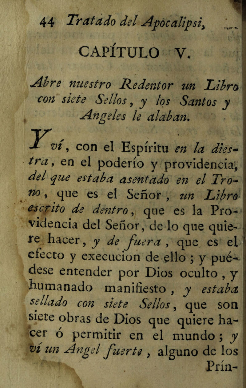 CAPÍTULO V. Abre nuestro Redentor un Libro con siete Sellos, y los Santos y Angeles le alaban. Y vi, con el Espíritu en la dies- tra, en el poderío y providencia, del que estaba asentado en el Tro- no , que es el Señor , un Libro escrito de dentro, que es la Pro- videncia del Señor, de lo que quie- re hacer, y de Juera , que es el efecto y execucion de ello ; y pué- dese entender por Dios oculto , y humanado manifiesto, y estaba sejlado con siete Sellos, que son siete obras de Dios que quiere ha- cer ó permitir en el mundo; y vi un Angel fuerte , alguno de los Prín-