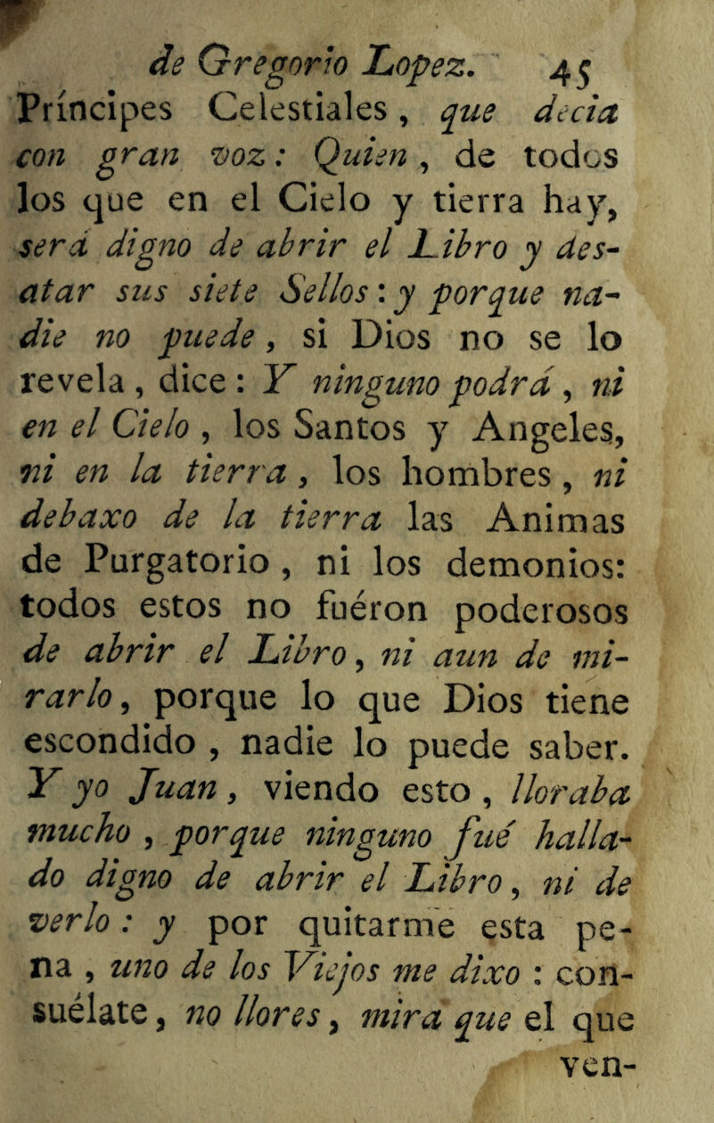 Príncipes Celestiales, que decía con gran voz: Quien, de todos los que en el Cielo y tierra hay, sera digno de abrir el Libro y des- atar sus siete Sellos: y porque na- die no puede, si Dios no se lo revela , dice : Y ninguno podra , ni en el Cielo , los Santos y Angeles, ni en la tierra, los hombres, ni debaxo de la tierra las Animas de Purgatorio , ni los demonios: todos estos no fuéron poderosos de abrir el Libro, ni aun de mi- rarlo , porque lo que Dios tiene escondido , nadie lo puede saber. Y yo Juan, viendo esto , lloraba mucho , porque ninguno fue halla- do digno de abrir el Libro, ni de verlo: y por quitarme esta pe- na , uno de los Viejos me dixo : con- suélate , no llores, mira que el que