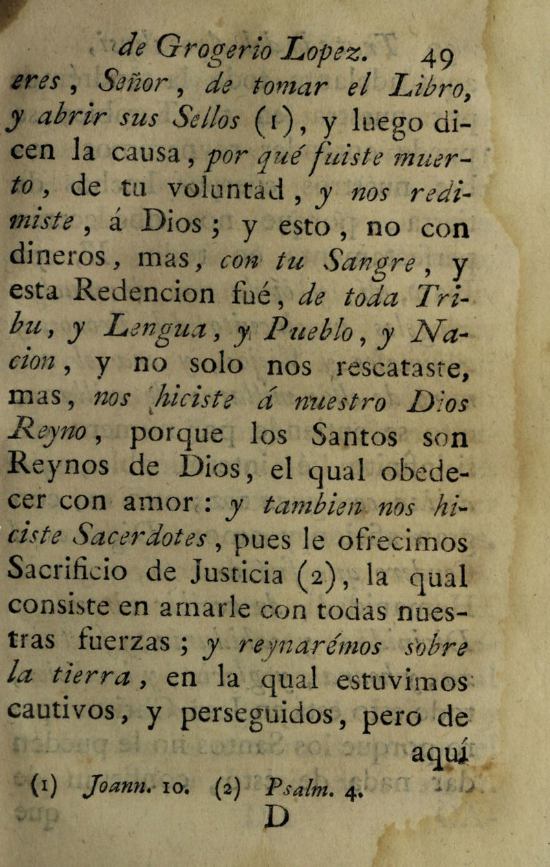 eres, Señor, de tomar el Libro, y abrir sus Sellos (1), y luego di- cen la causa , por qué fuiste muer- to , de tu voluntad , y nos redi- miste , á Dios; y esto , no con dineros, mas, con tu Sangre, y esta Redención fue, de toda Tri- bu , y Lengua, y Pueblo, y Na- ción , y no solo nos rescataste, mas, nos hiciste á nuestro Dios Jdeyno, porque los Santos son Reynos de Dios, el qual obede- cer con amor : y también nos hi- ciste Sacerdotes , pues le ofrecimos Sacrificio de Justicia (2), la qual consiste en amarle con todas nues- tras fuerzas ; y reynarémos sobre la tierra, en la qual estuvimos cautivos, y perseguidos, pero de aqui (1) Joann. io. (2) Psalm. 4. D
