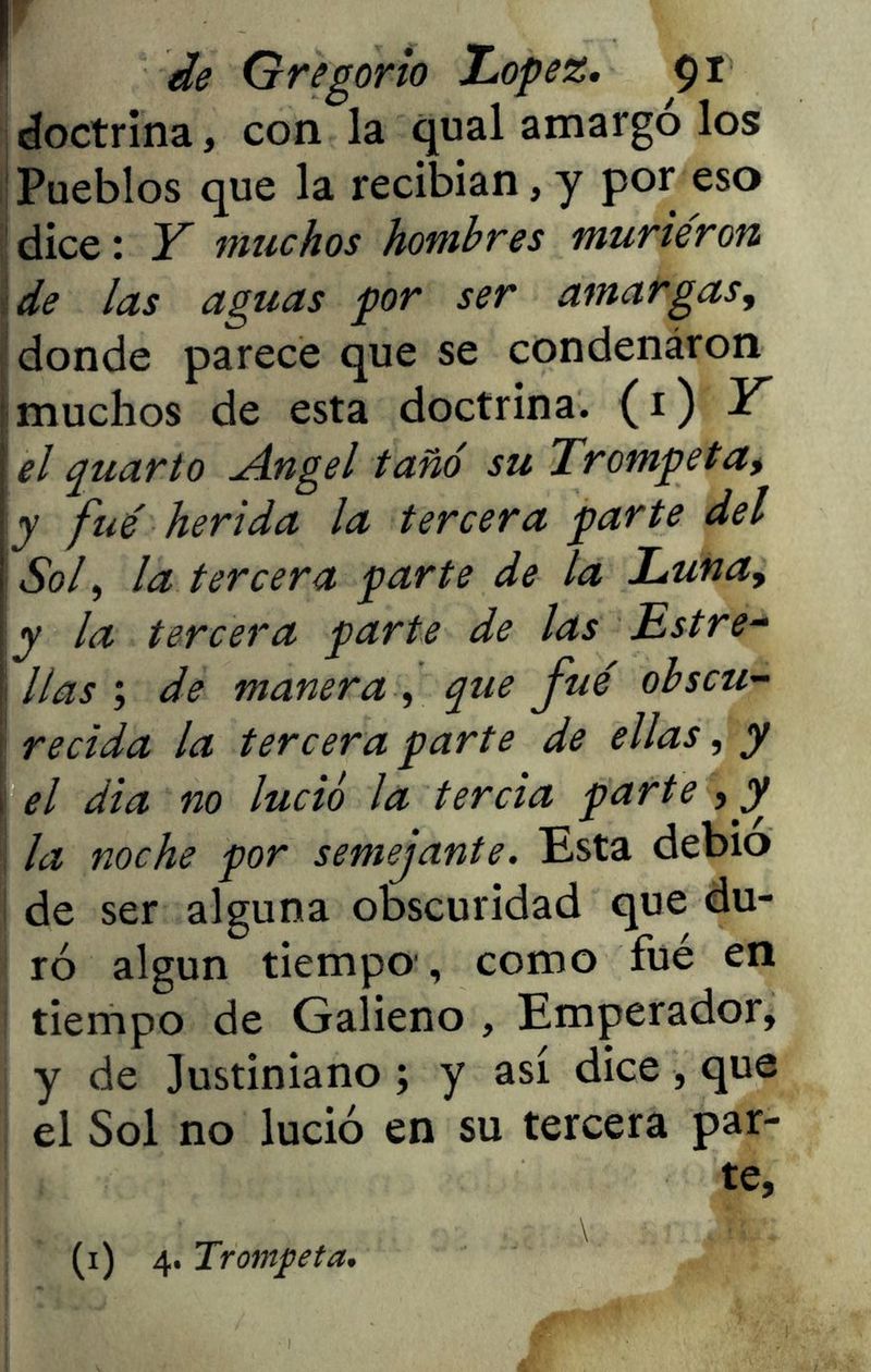 de Gregorio López. 91 doctrina, con la qual amargó los Pueblos que la recibían, y por eso dice: Y muchos hombres murieron de las aguas por ser amargas, donde parece que se condenáron muchos de esta doctrina. (1) Y el quarto Angel tañó su Trompeta> y fue herida la tercera parte del Sof la tercera parte de la Luna, y la tercera parte de las Lstre- ! lias ; de manera , que fue obscu- recida la tercera parte de ellas, y el dia no lució la tercia parte , y la noche por semejante. Esta debió de ser alguna obscuridad que du- ró algún tiempo , como fué en tiempo de Galieno , Emperador, y de Justiniano ; y así dice, que el Sol no lució en su tercera par- te,