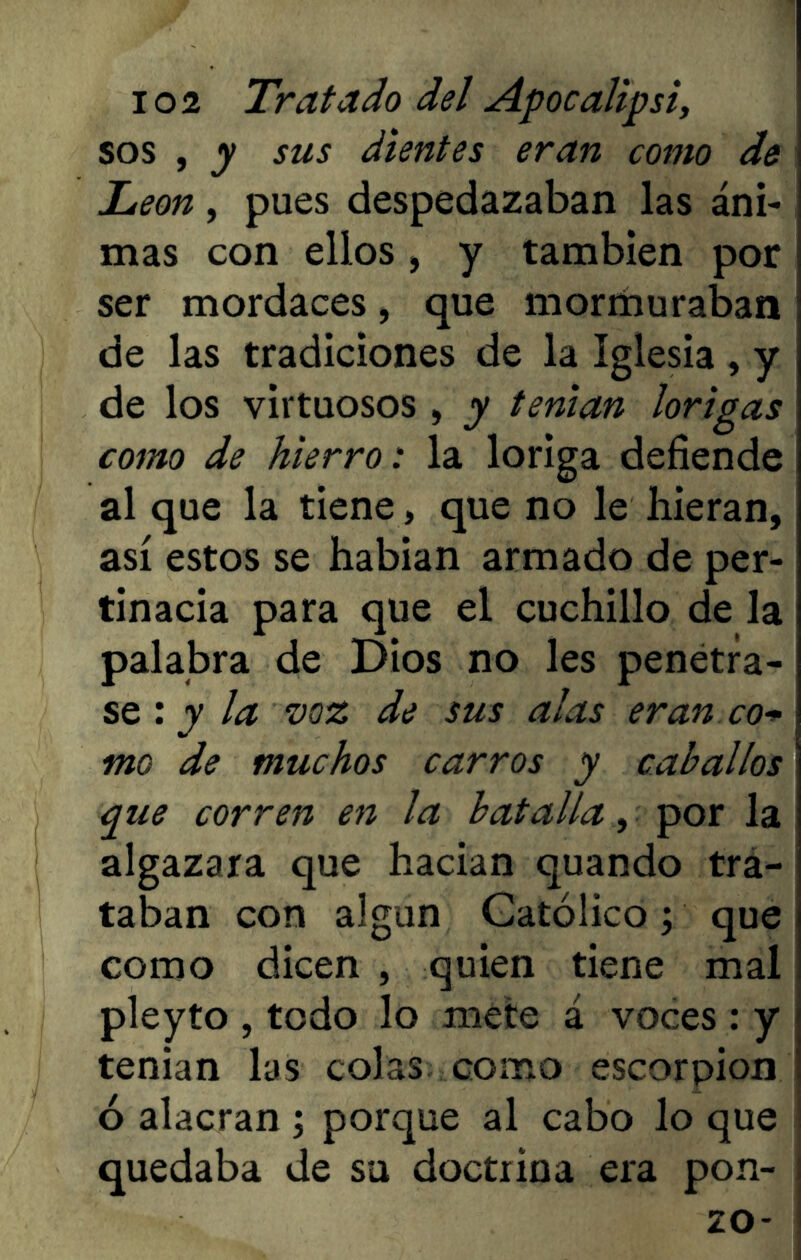 sos , y sus dientes eran como de León, pues despedazaban las áni- mas con ellos, y también por ser mordaces, que mormuraban de las tradiciones de la Iglesia , y de los virtuosos , y tenían lorigas como de hierro: la loriga defiende al que la tiene, que no le hieran, así estos se habían armado de per- tinacia para que el cuchillo de la palabra de Dios no les penetra- se : y la voz de sus alas eran co* me de muchos carros y caballos que corren en la batalla, por la algazara que hacían quando tra- taban con algún Católico; que como dicen , quien tiene mal pleyto , todo lo mete á voces : y tenian las colas como escorpión ó alacran ; porque al cabo lo que quedaba de su doctrina era pon- zo-