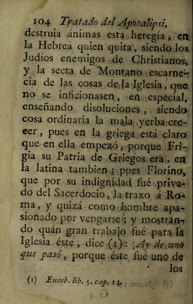 destruía ánimas esta heregía, en la Hebrea quien quita, siendo los Judíos enemigos de Christianos, y la secta de Montano escarne-; cia de las cosas de;la-Iglesia, que no se inficionasen, en especial, enseñando disoluciones , siendo cosa ordinaria la mala yerba cre- eer > pues en la griega está claro que en elia empezó, porque Fri- gia su Patria de Griegos era, en la latina también ; pues Florino, que por su indignidad fué priva- do del Sacerdocio, la traxo á R04 ma, y quizá como hombre apa- sionado por vengarse ; y mostrán-? do quan gran trabajo fué para la Iglesia este, dice(i): \¿4y de. uno que pasó, porque éste fué uno de * los (i) Euseb. lib. 5. cap. 14.