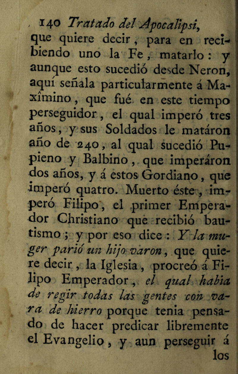 que quiere decir, para en reci- biendo uno la Fe, matarlo : y aunque esto sucedió desde Nerón, aquí señala particularmente á Ma- ximino , que filé en este tiempo perseguidor, el qual imperó tres años, y sus Soldados le mataron año de 240, al qual sucedió Pu- pieno y Balbino, que imperaron dos años, y i estos Gordiano, que imperó quatro. Muerto éste , im- peró Filipo , el primer Empera- dor Christiano que recibió bau- tismo ; y por eso dice : Y la mu- ger parló un hijo varón, que quie- re decir , la Iglesia, procreó á Fi- lipo Emperador , el qual habla de regir todas las gentes con va- ra de hierro porque tenia pensa- do de hacer predicar libremente el Evangelio, y aun perseguir á