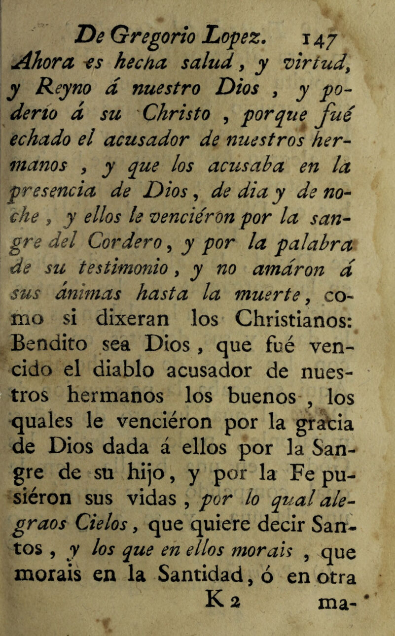 Ahora -es hecha salud, y virtud> y Reyno d nuestro Dios , y go- deño á su Christo , porque fué echado el acusador de nuestros her- manos , y que los acusaba en la presencia de Dios, de dia y de no- che , y ellos le vencieron por la san- gre del Cordero, y por la palabra de su testimonio, y no amaron d sus animas hasta la muerte, co- mo si dixeran los Christianos: Bendito sea Dios , que fué ven- cido el diablo acusador de nues- tros hermanos los buenos , los quales le venciéron por la gracia de Dios dada á ellos por la San- gre de su hijo, y por la Fe pu- siéron sus vidas , por io qual ale- graos Cielos y que quiere decir San- tos , y los que en ellos moráis , que moráis en la Santidad, ó en otra K 2 ma-