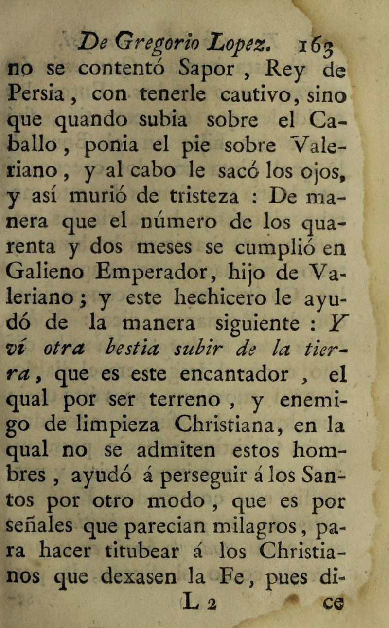 no se contentó Sapor , Rey de Persia, con tenerle cautivo, sino que quando subía sobre el Ca- ballo , ponía el pie sobre Vale- riano , y al cabo le sacó los ojos, y así murió de tristeza : De ma- nera que el número de los qua- renta y dos meses se cumplió en Galieno Emperador, hijo de Va- leriano ; y este hechicero le ayu- dó de la manera siguiente : Y vi otra bestia subir de la tier- ra, que es este encantador , el qual por ser terreno , y enemi- go de limpieza Christiana, en la qual no se admiten estos hom- bres , ayudó á perseguir á los San- tos por otro modo , que es por señales que parecían milagros, pa- ra hacer titubear á los Christia- nos que dexasen la Fe, pues di- L 2 ce