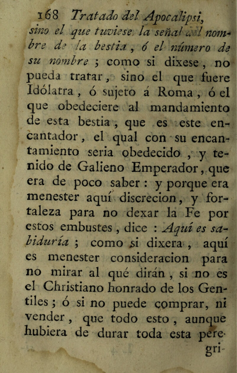 sino el que tuviese, la señal uil nom- bre d? la bestia , ó el número de su nombre j como sí dixese , no pueda tratar, sino el que fuere Idólatra , ó sujeto á Roma , ó el que obedeciere al mandamiento de esta bestia , que es este en- cantador , el qual con su encan- tamiento seria obedecido , y te- nido de Galieno Emperador, que era de poco saber : y porque era menester aquí discreción, y for- taleza para no dexar la Fe por estos embustes, dice : Aquí es sa- biduría ; como ¿i dixera , aquí es menester consideración para no mirar al qué dirán , si no es el Christiano honrado de los Gen- tiles ; ó si no puede comprar, ni vender , que todo esto , aunque hubiera de durar toda esta pere- - gn-