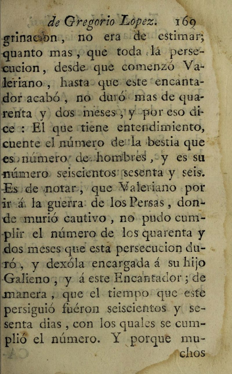grinae bn, no era de estimar; quanto mas, que toda la perse- cución, desde que comenzó Va- leriano, hasta que este encanta- dor acabó , no duró mas de qua- renta y dos meses, y por eso di- ce : El que tiene entendimiento, cuente el número de la bestia que es número de hombreá, y es su •número seiscientos sesenta y seis. Es de notar , que Valeriano por ¡ir á la guerra de los Persas, don- de murió cautivo , no pudo cum- plir el número de los quarenta y dos meses que esta persecución du- ró , y dexóla encargada á su liijo ¡ Galieno , y á este Encantador ; de manera , que el tiempo que este i persiguió fuéron seiscientos y se- senta dias , con los quales se cum- plió el número. Y porque mu- chos