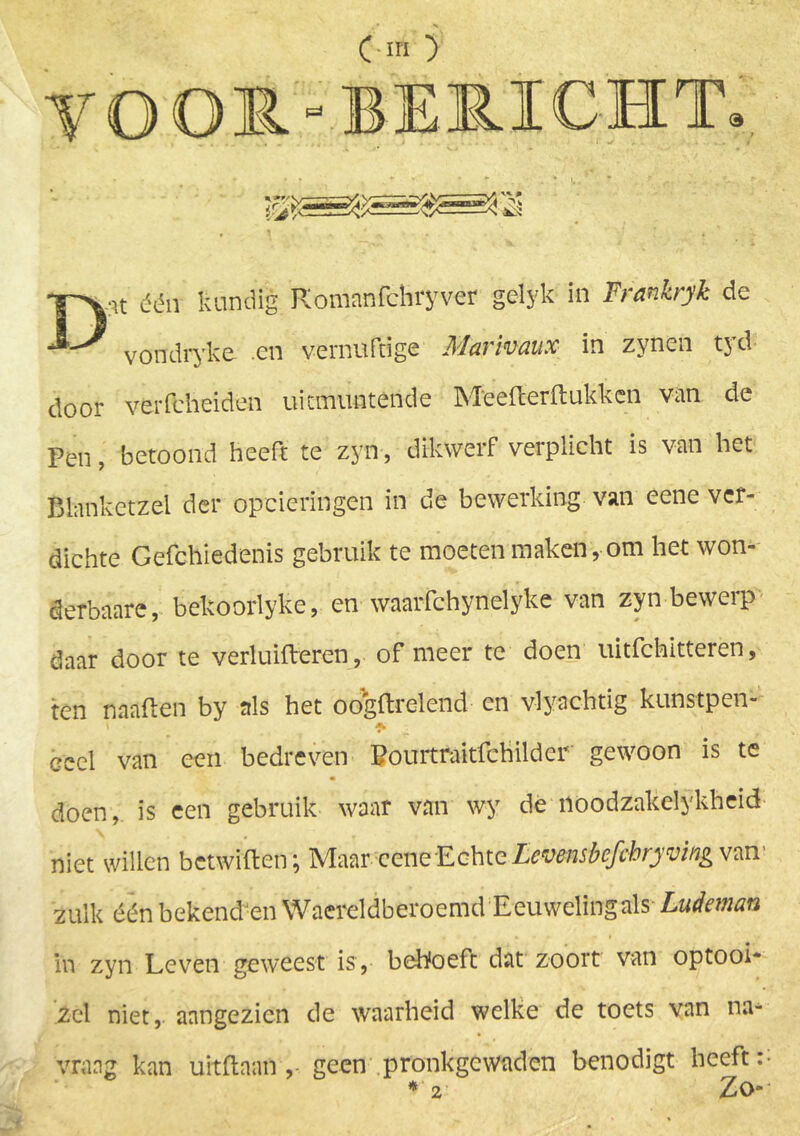 VOOR'BERICHT. i D:it één kundig Komanfchryver gelyk in Frankryk de vondryke .en vernuftige Marimux in zynen tyd door verfcheiden uitmuntende Meefterfbukkcn van de Pen, betoond heeft te zyn, dikwerf verplicht is van het Blanketzei der opcieringen in de bewerking van eene ver- dichte Gefchiedenis gebruik te moeten maken, om het won- derbaare, bekoorlyke, en waarfchynelyke van zyn bewerp daar door te verluifteren,. of meer te doen uitfchitteren, ten naaften by als het ocfgftrelend en vlynchtig kunstpen- •fh ceel van een bedreven Pourtraitfchilder gewoon is te doen, is een gebruik waar van wy de noodzakelykheid niet willen betwrften; Maar-eeneEchte Levmsbcfcbryving van> zulk één bekend-en Waercldberoemd Eeuwelingals Ludman in zyn Leven geweest is, beboeft dat zoort van optooi* zei niet, aangezien de waarheid welke de toets van na- vraag kan uitflaan ,- geen pronkgewaden benodigt heeft: * 2 ZO“