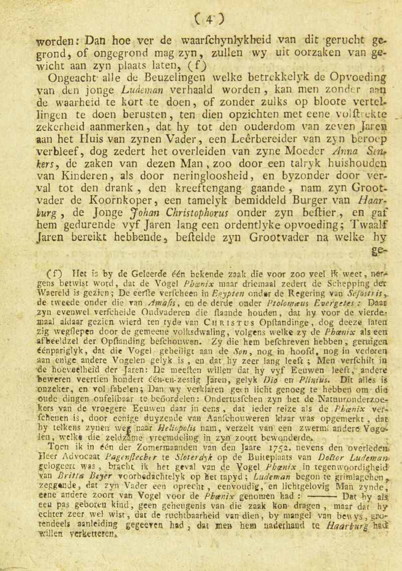 worden: Dan hoe ver de waarfchynlykheid van dit gerucht ge- grond, of ongegrond mag zyn, zullen vvy uit oorzaken van ge- wicht aan zyn plaats laten, (fj Ongeacht' alle de Beuzelingen welke betrckkelyk de Opvoeding van den jonge Ludeman verhaald worden , kan men zonder aan de waarheid te kort te doen, of zonder zulks op bloote vertel- lingen te doen berusten, ten dien opzichten met eene vuilbekte zekerheid aanmerken, dat hy tot den ouderdom van zeven Jarcn aan het Huis van zynen Vader, een Lcêrbereider van zj n beroep verbleef, dog zedert het overleiden van zyne Moeder Anna Sm, kers, de zaken van dezen Man , zoo door een talryk huishouden van Kinderen, als door neringloosheid, en byzonder door ver- val tot den drank , den kreeftengang gaande , nam zyn Groot- vader de Koofnkoper, een tamelyk bemiddeld Burger van Haar- lurg , de Jonge Johan Christophorus onder zyn bellier, en gaf hem gedurende vyf Jaren lang een ordentlyke opvoeding; Twaalf Jaren bereikt hebbende, beitelde zyn Grootvader na welke hy (f) Het fs by de Geleerde één bekende zaak die voor zoo veel rk weet, ner-- gens betwist word, dat de Vogel Pbanix maar driemaal zedert de Schepping der Waereld is gezien; De eerïte verfcheen in Egypten ond*r de Regering van Sc/östr is de tweede onder die ran Amdfis, en de derde onder Pt oio wam Evergetes : Daar zyn evenwel verfcheide Ondvaderen die flaande houden, dat hy voor de vierde- maal aldaar gezien wierd ten ryde van Christus Opftandinge, dog deeze laten zig wegliepen door de gemeene volksdwaling, volgens welke zy de Phcttiix als eert afbeeldzel der Opftanding befchomven. Zy die hem befchreven hebben, getuigen éénpariglyk, dat die Vogel geheiligt aan de Son, nog. in hoofd, nog in vederen aan enige andere Vogelen gelyk is , en dat hy zeer lang leeft ; Men verfchilt in de hoeveelheid der Jaren: De mee Hen willen dat hy vyf Eeuwen leeft, andere beweren veertien hondert étén-en-zestig Jaren, gelyk Dio en Plinius. Dit alles is onzeker, en vol fabelen; Dan vvy verklaren getn licht genoeg te hebben om dia oude dingen onfeilbaar te beoordelen: Ondertusfdien zyn bet de Natuuronderzoe- kers van de vroegere Eeuwen daar in eer.s , dat ieder reize als de Pkanix ver- fchenen is, door eenige duyzende van Aanfebouweren klaar was opgemerkt, dat hy telkens zynen weg naar Helir,polis nam, verzelt van een zwerm* andere-Vogo- Jen, welke die zeldzame vreemdeling in zyn zoort bewonderde* Toen ik in één der Zomermaanden van den Jaare 175a. nevens den overlêdciii- Heer Advocaat Pagcnflccbtr te Sloterdyk op de Buiteplants van Dofior Ludeman gciogeerc was , bracht ik het geval van de Vogel Pb cent x in tegenwoordigheid v.an Brit ia Beyer voorbedaclitelyk op bet tapyd; Ludeman begon te gritnlagehen r zeggtnje, dat zyn Vader een oprecht, eenvoudig, en lichtgelovig Man zynde, eene andere zoort van Vogel voor de Pboenix genomen bad : Dat by ais ecu pas geboren kind, geen geheugenis van die zaak kon dragen , maar dat hy echter zeer wel wist, dat de ruchtbaarheid van dien, by mangel van beuys, gro- tendeels aanleiding gegeeven had , dat me» hem naderhand te Ha ar burg h&ii willen verketteren*