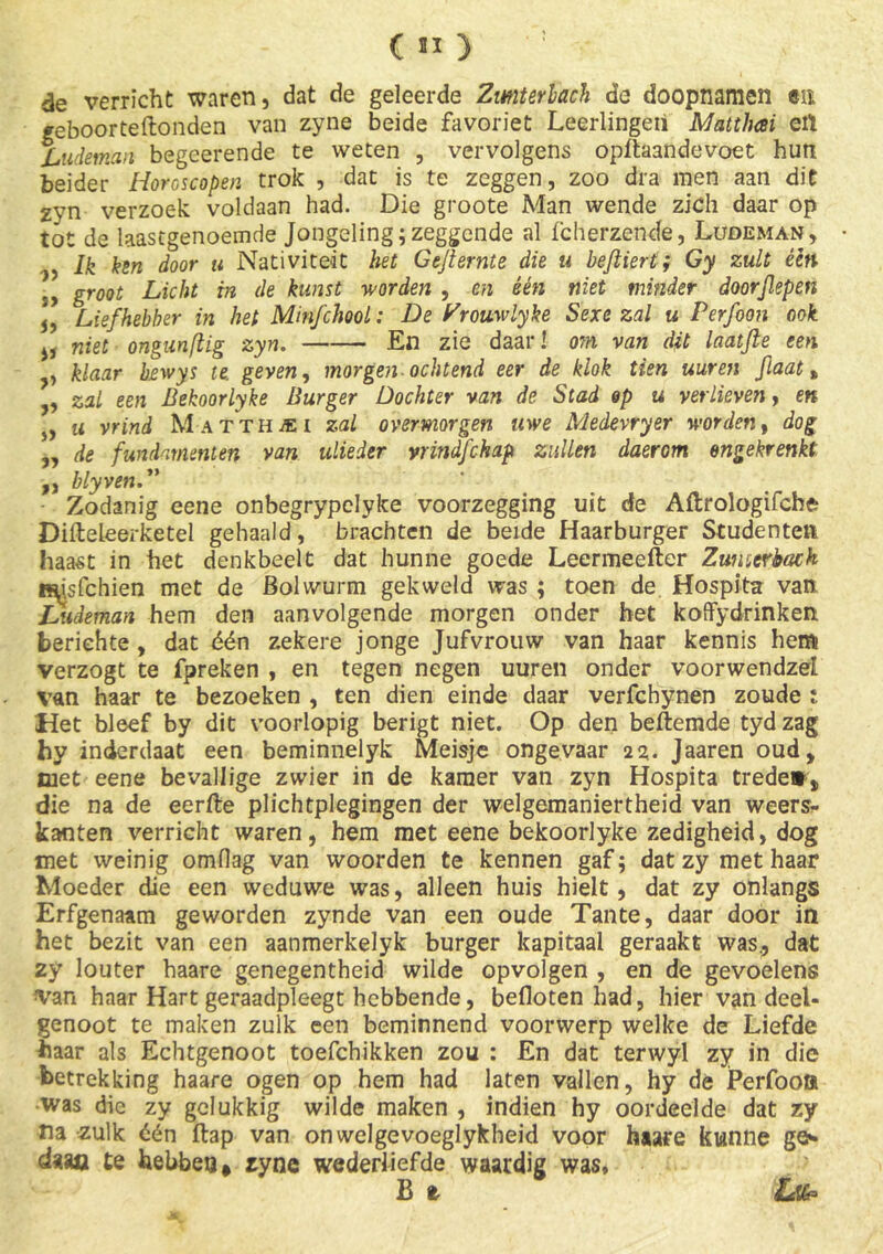 de verricht waren, dat de geleerde Zmterhach de doopnamen en geboorteftonden van zyne beide favoriet Leerlingen Mattlusi etï Ludeman begeerende te weten , vervolgens opftaandevoet hun beider Horoscopen trok , dat is te zeggen, zoo dra men aan dit zyn verzoek voldaan had. Die groote Man wende zich daar op tot de laastgenoemde Jongeling;zeggende al fcherzende, Ludeman, Ik ken door u Nativiteit het Gejternte die u befiiert; Gy zult één groot Licht in de kunst worden , en één niet minder doorflepen 5, Liefhebber in het MinfchooL: De Zrouwlyke Sexe zal u Perfoon ook j, niet ongunfiig zyn. En zie daar! om van dit laatjie een , klaar bewys te. geven, morgen ochtend eer de klok tien uur en flaat t , zal een Bekoorlyke Burger Dochter van de Stad op u verlieven, en s, u vrind M atthjei zal overmorgen uwe Medevryer worden» dog „ de fundamenten van ulieder vrindfchap zullen daerom ongekrenkt ,, blyven.** Zodanig eene onbegrypclyke voorzegging uit de Aftrologifche DifteLeerketel gehaald, brachten de beide Haarburger Studenten haast in het denkbeelt dat hunne goede Leermeefter Zumcrback Hdsfchien met de Bolwurm gekweld was ; toen de Hospita van JSudeman hem den aanvolgende morgen onder het koffydrinken berichte , dat één zekere jonge Jufvrouw van haar kennis hem verzogt te fpreken , en tegen negen uuren onder voorwendzel van haar te bezoeken , ten dien einde daar verfchynen zoude i Het bleef by dit voorlopig berigt niet. Op den beftemde tyd zag hy inderdaat een beminnelyk Meisje ongevaar Jaaren oud, met eene bevallige zwier in de kamer van zyn Hospita trede*, die na de eerfte plichtplegingen der welgemaniertheid van weers- kanten verricht waren, hem met eene bekoorlyke zedigheid, dog met weinig omfiag van woorden te kennen gaf; dat zy met haar Moeder die een weduwe was, alleen huis hielt, dat zy onlangs Erfgenaam geworden zynde van een oude Tante, daar door in het bezit van een aanmerkelyk burger kapitaal geraakt was., dat zy louter haare genegentheid wilde opvolgen , en de gevoelens van haar Hart geraadpleegt hebbende, befloten had, hier van deel- genoot te maken zulk een beminnend voorwerp welke de Liefde baar als Echtgenoot toefchikken zou : En dat terwyl zy in die betrekking haare ogen op hem had laten vallen, hy de Perfoon ■was die zy gelukkig wilde maken , indien hy oordeelde dat zy na zulk één flap van onwelgevoeglykbeid voor haare kunne ge** daao te hebben, zyne wederliefde waardig was, £ t Lfa