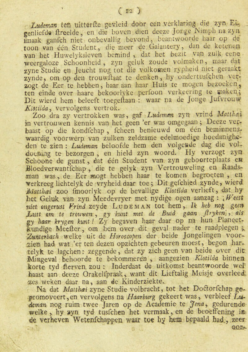 ' C r-2 ) Ludeman ten uittartte gevleid door een verklaring, die zyn Ei- genliefde ftreelde, en die boven dien decze Jonge Nimph na zyn imaak ganfeh niet onbevallig bevond , beantwoorde haar op de toon van één Student, die meer de Galantery, dan de ketenen ■van het Huwelyksleven bemind , dat het bezit van zuik eene weergaloze Schoonheid, zyn geluk zoude volmaken, maar dat zyne Studie en Jeucht nog tot die volkomen rypheid niet geraakt zynde, om op den trouwflaat te denken, hy ondertusfehen ver- zogt de Eer te hebben, haar aan haar Huis te mogen bezoeken, ten einde over haare bekoorlyke perfoon verkeering te maken; Dit wierd hem beleeft toegeftaan : waar na de Jonge Jufvrouw Klotilda, vervolgens vertrok. Zoo dra zy vertrokken was, gaf Ludeman zyn vrind Matthai jn vertrouwen kennis van het geen ’er was omgegaan ; Deeze ver- baast op die kondfehap , fcheen benieuwd om één beminnens- waardig voorwerp van zulken zeldzame edelmoedige hoedanighe- den te zien : Ludeman beloofde hem den volgende dag die vol- doening te bezorgen , en hield zyn woord. Hy verzogt zyn Schoone de gunst, dat één Student van zyn geboorteplaats ea Bloedverwantfchap, die te gelyk zyn Vertrouweling en Raads- man was, de Eer mogt hebben haar te komen begroeten , en verkreeg lichtelyk de vryheid daar toe; Dit gelehied zynde, wierd Matthai zoo fmoorlyk op de bevallige Klotilda verheft, dat hy het Geluk, van zyn Meedevryer met nydige ogen aanzag : ; freest wet ongerust Vrind zeyde Ludeman tot hem, lk heb nog geen Lust om te trouwen , gy kunt met de Buid gaan ftryken:, als gy haar krygen kunt! Zy begaven haar daar op na hun Planget- kundige Meefter, om hem over dit. geval nader te raadplegen ; Zunterbach welke uit de Horoscopen der beide Jongelingen voor- zien had wat ’er ten dezen opzichten gebeuren moest, begon har- telyk. te lagchen: zeggende, dat zy zich geen van beide over dit: Mingeval behoorde te bekommeren , aangezien Klotilda binnen ikorte tyd fterven zou : Inderdaat de uitkomst beantwoorde wet haast aan deeze Orakelfpraak, want dit Lieftalig Meisje overleed zes weken daar na, aan de Kinderziekte.. Na dat Matthai zyne Studie volbracht, tot het Do&orfchap ge- promoveerden vervolgens na Haarburg gekeert was, verbleef.Lu- deman nog ruim twee Jaren op de Academie te Jena, gedurende welke , hy ayn tyd tiisfchen het vermaak, en de beoeffening ia de verheven Wetenfchappen waar toe by hem bepaald bad., zeer oor-