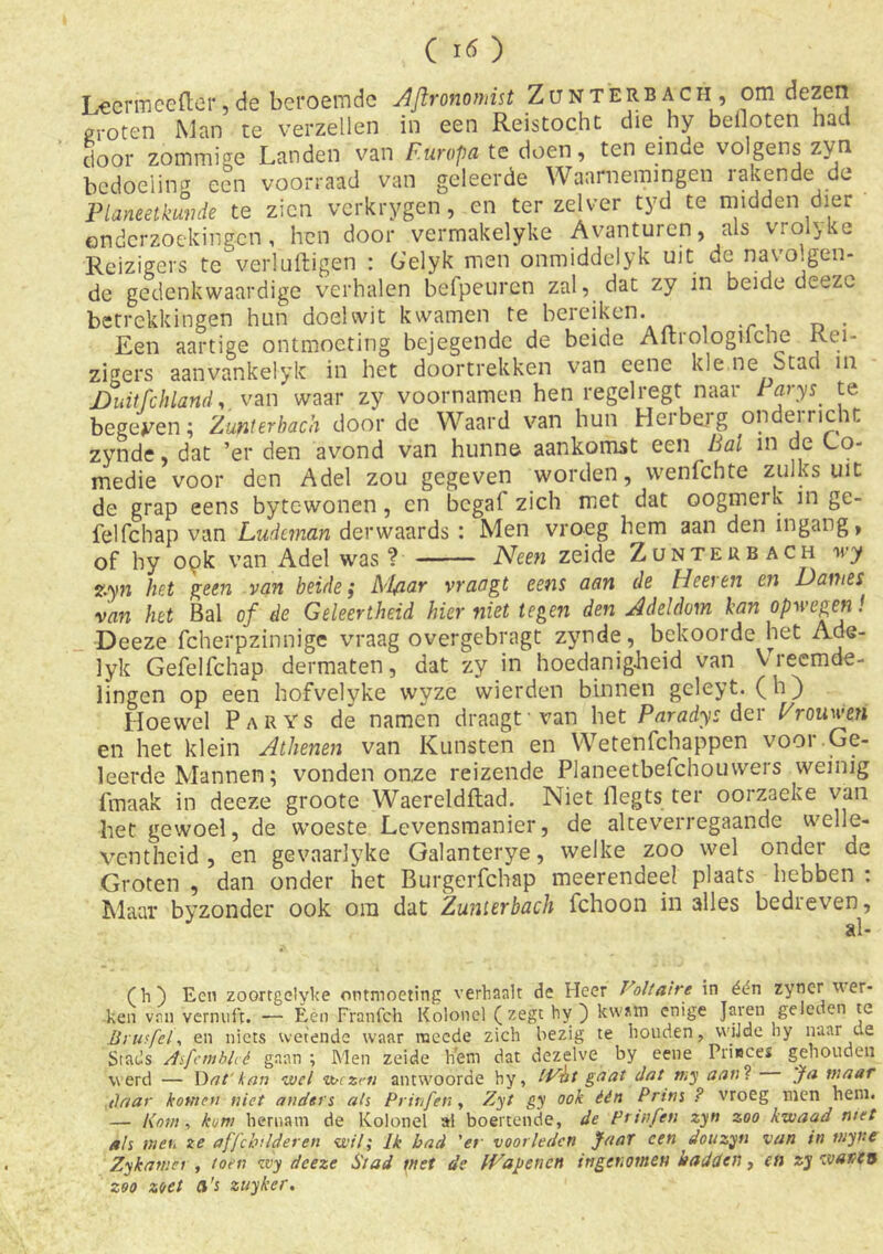 Lèörineefter,de beroemde AJironomist Zunterbach, om dezen groten Man te verzeilen in een Reistocht die hy beiloten had door zommige Landen van Europa te doen, ten einde volgens zyn bedoeling een voorraad van geleerde Waarnemingen rakende de Planeetkunde te zien verkrygen, en ter zelver tyd te midden dier ©ndcrzoekingcn, hen door vermakelyke Avanturcn, als vrolyke Reizigers te'verluftigen : G'elyk men onmiddelyk uit de navolgen- de gedenkwaardige verhalen befpeuren zal, dat zy in beide deezc betrekkingen hun doelwit kwamen te bereiken. Een aartige ontmoeting bejegende de beide Aitrologilche Rei- zigers aan vankei yk in het doortrekken van eene kle ne Stad 111 DuitfchlanA, van waar zy voornamen hen regelregt naar Parys te begeren; Zunterbach door de Waard van hun Herberg onderr.cht zynde, dat ’er den avond van hunne aankomst een Bal m de Lo- medie voor den Adel zou gegeven worden, wenfchte zulks uit de grap eens bytewonen, cn begaf zich met dat oogmerk in ge- felfchap van Ludeman derwaards : Men vroeg hem aan den ingang, of hy opk van Adel was? Neen zeide Zunterbach wy zyn het geen van beide; Al/iar vraagt eens aan de Heeven en Dames van het Bal of de Geleertheid hier niet tegen den Adeldom kan opwegen! Deeze fcherpzinnige vraag overgebragt zynde, bekoorde het Ade- 1 yk Gefelfchap dermaten, dat zy in hoedanigheid van Vreemde- lingen op een hofvelyke wyze wierden binnen geleyt. (h) Hoewel Parys de namen draagt van het Paradys der Prauwen en het klein Athenen van Kunsten en Wetenfchappen voor.Ge- leerde Mannen; vonden onze reizende Planeetbefchouwers weinig fmaak in deeze groote Waereldftad. Niet flegts ter oorzaeke van bet gewoel, de woeste Levensmanier, de alteverregaande welle- ventheid , en gevaarlyke Galanterye, welke zoo wel onder de Groten , dan onder het Burgerfchap meerendeel plaats hebben : Maar byzonder ook ora dat Zunterbach fchoon in alles bedreven, (h) Een zoortgelyke ontmoeting verhaalt de Heer Voltaire in édn zyner wer- ken van vernuft. — Éen Franfch Kolonel (zegt hy ) kwam enige Jaren gelei en te Brusfel, en niets wetende waar raeede zich bezig te houden, wijde hy naar de Stads Asfcmbhé gaan ; Men zeide hem dat dezelve by eene Prieeeï gehouden werd — D afkan wel wezen antwoorde hy, IVat gaat datmy aanl Ja maar daar komen niet anders als Prinfen, Zyt gy ook één Prins ? vroeg men hem. — Kom, kom hernam de Kolonel al boenende, de prinfen zyn zoo kwaad met als men ze affehilderen wil; Ik bad 'ei voorleden Jaar een donzyn van in tnyftc Zykamer , toen wy deeze Stad met de IVapencn ingenomen hadden, en zy wanen zoo zoet a’s ztiyker.