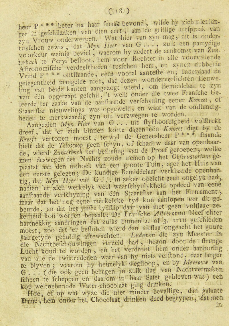 p ss * * beter na haar fmaak bevond , wilde hy ziel) nietlan- ccr in gefcftilzakert van dien aart , aan de grillige uitraak van fyn Vrouw onderwerpen. Wat hier van zyn mag, dit is ondc - tust'chen gewis dat Myn Heer van G..., zulk een partydige voorkeur weinig beviel , waerom hy zedert de aankomst van Z«*- t Zch te Parys befloot, hem voor Rechter in alle voon al ende ABronomifche verdeeltheden tusfehen hem, en zynen dubbelde Vrind P*** ontgaande, een» vooral aantdtellen ,■ lndcu.aad ue gelegentheid mangelde niet, dat dezen wonderverhchten teuwe- lingvan beide kanten aangezogt vvierd, om Bemidddaaite zvn van één opgeraapt gefchil, ’t welk onder die twee Franiche Ge- leerde ter zaake van de aanüaande verfchymng eener Kornet, of Staartftar nieuwelings was opgeweld, en waai van de omBand.g- heden te merkwaardig zyn om verzwegen te vvorden Aangezien 'Myn Heer van G . . . uit Byf‘hoofdigheid volflick. dreef, dat ’cr zich binnen korte dagen één hofneet^ digt by de Kreeft vertonen moest , tenvyl de Geneesheer P * * Baande- hielt dat de Teloscoop geen fchyn, of fchaduw daar van °Pel^r‘ de, wierd Zunterbnch ter befiisfing van de Proef geroepen, welke men deswegen des Nachts zoude nemen op het Obfervatormm ge- piaatst aan den uithoek van een grooteTuin, agcr het Huis van den eerste gelegen; De kundige Bemiddelaar verklaarde openhar» tig, dat Myn Heer van G.. . in zeker opzicht geen ongehk had,, nadien ’ef zich werk el yk veel waarfchynlykheid opdeed van eene aan Baan de vcrfchyning van één Staartftar aan het Firmament, maar dat het nog eene merkelyke tyd kon aanlopen cei it ge- beurde, en dat het juiBe tydBip daar van met geen volfljjge K» kerheid kon worden bepaalt: De Franfchc Slfhor.ormst bleef elite, hartnekkig aandringen dat zulks binnen 2. of 3. uren gefchieden moest zoo dat ’er beflotcn wierd den üitflag ongeacht het guure Taargetvde geduldig aftewachten. Ludemm die zyn Meester in die- Nachtbefchouwingen verzeld had , begon door de Brenge Lucht koud te worden , en het verdroot hem onder aanhormg- van alle de twistredenen waarvan hy niets vei Bond, daar langer te blyven : waarom hy heimelyk wegfloop, en by Mevrouw van G. . . (die ook geen behagen in zulk Dag van Nachtvei maken Icheen te fcheppen en daarom in haar Salet gebleven was} een kop weltoebereide Water-chocolaat ging drinken. Hoe, öf op wat wyze die niet minder bevallige, dan galante Dame , hem onder het Chocolaat drinken deed begrypen, dat men