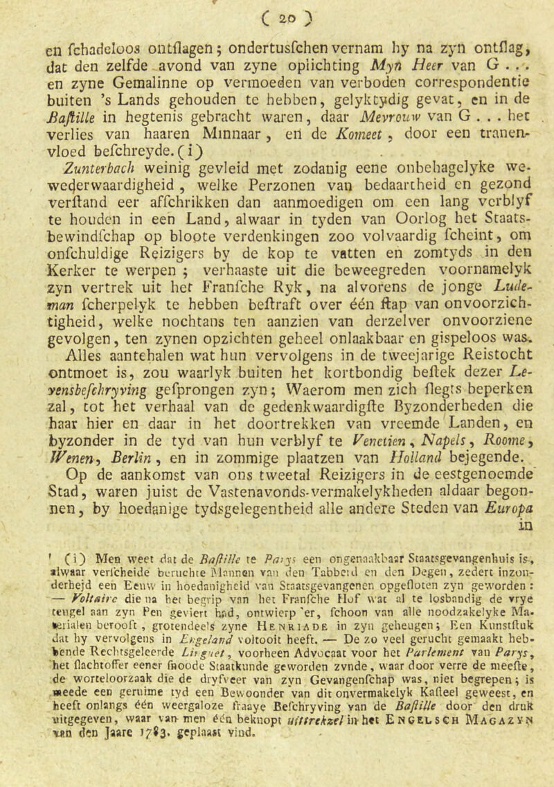 cn fchadeloos ontPagen; ondertusfchen vernam hy na zyn ontflag, dat den zelfde avond van zyne oplichting Myn Heer van G . . . en zyne Gemalinne op vermoeden van verboden correspondentie buiten ’s Lands gehouden te hebben, gelyktydig gevat, en in de Baftille in hegtenis gebracht waren, daar Mevrouw van G . . . het verlies van haaren Minnaar , en de Komeet, door een tranen- vloed befchreyde. (i) Zunterbach weinig gevleid met zodanig eene onbehagclyke we- wederwaardigheid , welke Perzonen van bedaartheid en gezond verftand eer affchrikken dan aanmoedigen om een lang vcrblyf te houden in een Land, alwaar in tyden van Oorlog het Staats- bewindfehap op bloote verdenkingen zoo vol vaardig fcheint, om onfehuldige Reizigers by de kop te vatten en zomtyds in den Kerker te werpen ; verhaaste uit die beweegreden voornamelyk zyn vertrek uit het Franfche Ryk, na alvorens de jonge Lwle- tnan fcherpelyk te hebben bePraft over één Pap van onvoorzich- tigheid, welke nochtans ten aanzien van derzelver onvoorziene gevolgen, ten zynen opzichten geheel onlaakbaar en gispeloos was. Alles aantehalen wat hun vervolgens in de tweejarige Reistocht ontmoet is, zou waarlyk buiten het kortbondig bePek dezer Le- vensbefehryving gefprongen zyn; Waerom men zich flegts beperken zal, tot het verhaal van de gedenkwaardigPe Byzonderheden die haar hier en daar in het doortrekken van vreemde Landen, en byzonder in de tyd van hun verblyf te Ven dien, Napels, Roome, Wenen, Berlin , en in zommige plaatzen van Holland bejegende. Op de aankomst van ons tweetal Reizigers in de eestgenoemde Stad, waren juist de Vastenavonds-vermakelykheden aldaar begon- nen, by hoedanige tydsgelegentheid alle andere Steden van Europa in ' (i) Men weet dat de Baftille te Paiys een ongenaakbaar Staatsgevangenhuis is, alwaar verl'cheide beruchte Mnnnan van den Tabbeul en den Degen, zedert inzon- derheid een Eeuw in hoedanigheid van Staatsgevangenen opgefloten zyn geworden : — Voltairc die na het begrip van het Franfche Hof wat al te losbandig de vrye teugel aan zyn Pen geviert had, ontwierp'er, fchoon van alle noodzakelyke Ma. behalen berooft , grotendeels zyne Henriade in zyn geheugen; Een Kunstfluit dat hy vervolgens in Engeland voltooit heeft. — De zo veel gerucht gemaakt heb- bende Rechtsgeleerde LU guet, voorheen Advocaat voor het Parlement van Parys, het flachtoffer eener fnoode Staatkunde geworden zvnde, waar door verre de nieefte, de worteloorzaak die de dryfveer van zyn Gevangenfchap was, niet begrepen; is «eede een geruime tyd een Bewoonder van dit onvermakelyk Kafleel geweest, en heeft onlangs één weergaloze fraaye Befchryving van de BafHlle door den druk uitgegeven, waar van- men één beknopt uittrckzel in- h«t Engelsch Magazyn \«n den Jaare 3. geplaast yind.