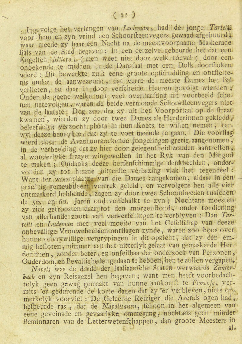 ( ** ) Ingevolge het verlangen van Lu kraan, had de jonge. Tartelli voor henT en zyn vrind een Schoorfteenvegcrs gewaad afgehuurd \ waar mee de zy haar één Nacht na de meestvoornaame Maskerade §als van de Stad begaven; In een derzelve.gebeurde het dat een Engelfch 'Milonl ,, ( men weet niet door welk toeval ) door een- onbekende te midden in de Danslaal met een Dolk doorftoken wjerd : Dit bewerkte zj.dk eene groote opichudding en ontflclte- nis onder de aanwezende , dat verre de meeste Dames het Bal verlieten, en. daar in .door vedcheide Heeren gevolgt wierden ; Ónder de geeoe welke, met veel overbaafting dit voorbeeld lche- uen nateyoigen v wiu-eo de beide vermomde Schoorftcenvcgers niet van da laatste: Dog zoo dra zy uit het Voorportaal op de itraat kwamen , wierden zy door twee Dames als Herderinnen gekleed, beleefdclyk yerz.ocht. plaats in hun Koets te willen nemen, ter- wyl deeze bemerkte, dat zy te voet meende te gaan. Die voorflag wierd door .de Avantuurzoekende jongelingen gretig aangenomen, iq de ve/heelidiug dat zy hier door gelegentheid zouden aantreffen, al wonderlyke fraaye; wingeweffen in het Ryk van den Mingod te maken ; Ondanks deeze herfenfehimmige denkbeelden, onder- vonden ,zy tot hunne jjitterfte verbazing vlak het tegendeel : Want ter woon plaatje van die Dames aangekomen, aldaar in een prachtig ge,meubileert, ivertrek geleid, en vervolgens hen alle vier ontmaskerd hebbende J zagen zy door twee Schoonheeden tusfehen de 50. en 60. Jaren oud . verfchalkt te zyn; Nochtans moesten zy zich getroosten daar tot den morgenftond, onder toediening van allerhande zoort van ver ver behingen te verblyven : Dan Tar- Uili en Ludemm met veel moeite van het Gefelfchap van deeze onbevallige Vrouwebeelden ontdagen zynde, waren zoo boos over hunne onvrywillige vergrypingen in dit opzicht, dat zy één em- raig befloten, nimmer aan het uitterlyk gelaat van gemaskerde Her- derinnen, zonder beter,en onfeilbaarder onderzoek van Perzonen, Ouderdom, en Bevalligheden gedaan te hebben, hen te zullen vergapen, Napels was de derde der. Italiaanfcbe Staten werwaards Znnter- hacl en zyn Reisgezel hen begaven; want men heeft voorbedach- telyk geen gewag gemaakt van hunne aankomft te Florevfe, ver- mits ’er gedurende de korte dagen dat zy’er verbleven, niets op- merkelyk voorviel : De Geleerde Reiziger die Arends ogen had, befpeurde ras , dat de Napolitanen, fchoon in het algemeen van eene geveinsde en gevaarlyke ommegang, nochtans geen minder Beminnaren van de Lettcrwetenfcjiappen, dan groote Meesters in