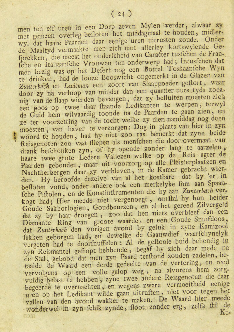 men ten elf uren in een Dorp zeven Mylen verder, alwaar 2y met gemeen overleg befloten het middagmaal te houden, midler- wyl dat hrare Paarden daar eenige uren uitrusten zoude. Onder de Maaltyd vermaakte men zich met allerley kortswylcnde Ge- lprekken, die meest het onderlcheid van Caraaei tus.chcn de hian-, fche en Italiaanfche Vrouwen ten onderwerp had; lmusfchen<dat men bezig was op het Defert nog een Bottel Toskaanlcbe Ajn te drinken had de looze Booswicht ongemerkt in de Glazen van Zunterbach en Ludeman een zoort van Slaappoedci geftoi t, vaar door zy na verloop van minder dan een quartier uurs.tyds zoda- nig van de flaap wierden bevangen, dat zy befluiten moesten zich een poos op twee daar ftaande Ledikanten te werpen, terwyl de Guid hem wilvaardig toonde na de Paarden te gaan zien, en ze ter voorzetting van de tocht welke zy dien namiddag nog oen moesten , van haver te verzorgen: Dog in plaats van hier in zyn woord te houden, had hy niet zoo ras bemerkt dat zyne beide ’ Reisgenoten zoo vast (liepen als menfehen die door overmaat van drank befchonken zyn, of hy opende zonder hng te aa,-zelen , haare twee grote Ledere Valiezen welke op de Reis agter de Paarden gebonden, maar uit voorzorg op afle Pleisterplaatzen en Nachtherbergen daar zy verbleven, m de Kamer gebracht^wier- den. Hy beroofde dezelve van al het kostbare dat by er ra befloten vond, onder andere ook een merkelyke fom aan Spaan- fche Piftolen, en de Kunstinflrumenten die hy aan Zunterbach ver. kogt had: Hier meede niet vergenoegt, omftal hy hun beider Goude Sakhorlogien, Goudbeurzen, en al het gereed Zilvergeld dat zy by haar droegen , zoo dat hen niets ovei bleef dan een Diamante Ring van groote waarde, en een Goude Snuifdoos, dat Zunterbach den vorigen avond by geluk in zyne Kamizool fakken geborgen had, en dewelke de Gaauwdief waai Ichjnelyk vergeten had' te doorfnuffelen : Al de gcftoole buid behendig in zyn Reismantel geflopt hebbende , begaf hy zich daai mede na de Stal, gebood dat men zyn Paard terftond zouden zadelen, be- taalde de Waard een derde gedeelte van de vertering, cn reed vervolgens op een volle galop weg , na alvorens hem zoig- vuldig belast te hebben , zyne twee andere Reisgenoten die daai begeerde te overnachten, en wegens zware vermoeitheid eenige uren op het Ledikant wilde gaan uitruften, niet voor tegen het vallen van den avond wakker te maken. De W aard hier meede wonderwel in zyn fchik zynde, floot zonder erg, zelfs de