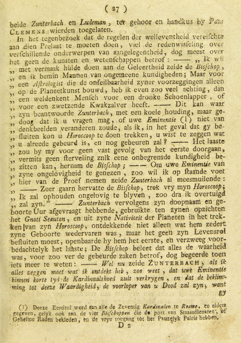 ( *7 ) beide Zimterbach en Ludeman , teTr gehoor en handkus by Palis Clemens wierden toegelaten. In het tegenbezoek dat de regelen der vvelleventhcid ver ei lente aan dien Prelaat te moeten doen, viel de redenwisfeling over verfchillende onderwerpen van aangelegentlieid, dog meest over het geen de kunsten en wetenlchappen betrof : „ lk wil ' met vermaak hulde doen aan de Geleertheid zeide de Bisjchop > en ik bemin Mannen van ongemeene kundigheden; Maar voor een AJtrologist die de onfeilbaarheid zyner voorzeggingen alleen op de Planeetkunst bouwd, heb ik even zoo veel achting, dan een vveldenkent Menfch voor een dronke Schoenlapper , of voor een zwetzende Kwakzalver heeft. - Dit kan waar zyn beantwoorde Zunterbach, met een koele houding, maai ge- doog dat ik ti vragen mag, of uwe Eminentie (1) niet van denkbeelden veranderen zoude, als ik, in het geval dat gy be- fluiten kon u Horoscoop te doen trekken, u wist te zeggen wat u alreede gebeurd is, en nog gebeuren zal ? — Het laaste zou by my voor geen vast gevolg van het eerste doorgaan, vermits geen flerveling znlk eene onbegrensde kundigheid be- zitten kan, hernam de Bfsfchop ; Om uwe EminenUe van zyne ongelovigheid te genezen , zoo wil ik op ftaaïide voet hier van de Proef nemen zeide Zunterbach al meesmuilende : Zeer gaarn hervatte de Bisfchop, trek vry myn Horoscoop f Ik zal ophouden ongelovig te blyven , zoo dra ik overtuigd , zal zyn.” Zunterbach vervolgens zyft doopn&aift en ge- boorte Uur afge vraagt hebbende, gebruikte ten zynen opzichten het Gnoti Seauton , en uit zyne Nativiteü der Planetën ih het trek- ken |van zyn Horoscoop, ontdekkende niet alleen wat hem zedert zyne Geboorte wedervaren was , maar het geeft zyft Levensroi befluiten moest, openbaarde hy hem het eerste, eft verzweeg voor- bedachtelyk het lakste; De Bisjchop beleet dat alles de waarheid! was, voor zoo ver de gebeurde zaken betrof, dog begeërde toen iets meer te weten : Wel nu zeide Zunterbach 5 als ik alles zeggen moet wat ik ontdekt heb 4 zoo weet , dat uwe Eminentie binnen korte tyd de Kardinaalshoed zult verkrygen , en dat de beklim- ming tot deeze Waardigheid * de voorloper van u Dood zal zyn, want (I) Deeze Eerütul word aan alle de Zeventig Kardinalen te Raolne, en eldqrë gegeven, gelyk ook aan de vier Bisfcbopptn die dt post van Stnassdienaren', el Geheime Raden bekleden, en de vrye toegang tot het Pauzclyk Paleis hebben. D 2 33 . 33 33 33 33 •>! 33 33 33 3”> 55 5? '35 3’ 3’ 31 33 31