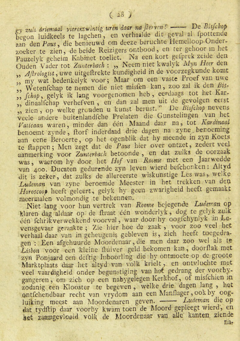 ( *8 'j p.y zuu driemaal vierentwintig uren daar na fier ven!' —— De Bisfihop begon luidkeels te lagchen, en verhaalde dit geval al Ipottende aan den Paus 9 die benieuwd om deeze beruchte Hemelloop-Ondei - zoeker te zien, de beide Reizigers ontbood, en ter gehooi in het Pauzelyk geheim Kabinet toeliet. Na een kort gefprek zeide den Ouden Vader tot Zunterbach : ,, Neem niet kwalyk Myn Heer den Afirologitt, uwe uitgeflrekte kundigheid in de voorzegkunde komt my wat bedenkelyk voor; Maar om een vaste Proef van uwe ” Wetenfchap te nemen die niet misfen kan, zoo zal ik den Bis* .. fchop, gelyk ik lang voorgenomen heb, eerdaags tot het Kar- dinaalfchap verhefven , en dan zal men uit de gevolgen eeist ,, zien, op welke gronden u kunst berust.’ De Bisfchop nevens veele andere buitenlandfche Prelaten die Gunstelingen van het balkaan waren, minder dan één Maand daar na, tot Kardinaal benoemt 'zynde, florf inderdaad drie dagen na zyne _ benoeming aan eene Beroerte, op het ogenblik dat hy meende in zyn Koets te flappen; Men zegt dat de Paus hier over ontzet, zedeit veel aanmerking voor Zunterbach betoonde , en dat zulks de ooi zaak was, waerom hy door het Hof van Rocme met een Jaaiwedde van 400. Ducaten gedurende zyn leven wierd befchonken . Altycl dit is zeker, dat zulks de allereerste wiskunstige Les was,, welke JLudeman van zyne beroemde Meester in het trekken van den Horoscoop heeft geleert, gelyk hy geen zwarigheid heeft gemaakt meermalen volmondig te bekennen. Niet lang voor hun vertrek van Roorne bejegende Ludeman op klaren^ dag aldaar op de flraat één wondcrlyk, dog te gel}k zulk één fchrikverwekkcnd voorval, waar door hy oogfchynlyk in Le- vensgevaar geraakte ; Zie hier hoe de zaak , voor zoo veel het verhaal daar van in geheugenis gebleven is, zich heeft toegedia- gen : Een afgehuurde Moordenaar, die men daar zoo wel als te Hisbon voor een kleine fluiver geld bekomen kan, doorflak met zyn Ponjaard een deftig- Inboorling die hy ontmoete op dc gioote Marktplaats daar het altyd van volk krielt, en ontvluchte met veel vaardigheid onder begunstiging van he£ gedrang der vooibj- gangeren, om zich op een nabygelegen Kerkhof, of mislchien in zodanig een Klooster te begeven , welke drie dagen lang , het ontfehendbaar recht van vrydom aan een Manflager, ook by oog- luiking meest aan Moordenaren geven. Ludeman die op dat tydftip daar voorby kwam toen de Moord geplèegt wierd, en kst zaamgevloeid volk, de Moordenaar van alle kanten ziende