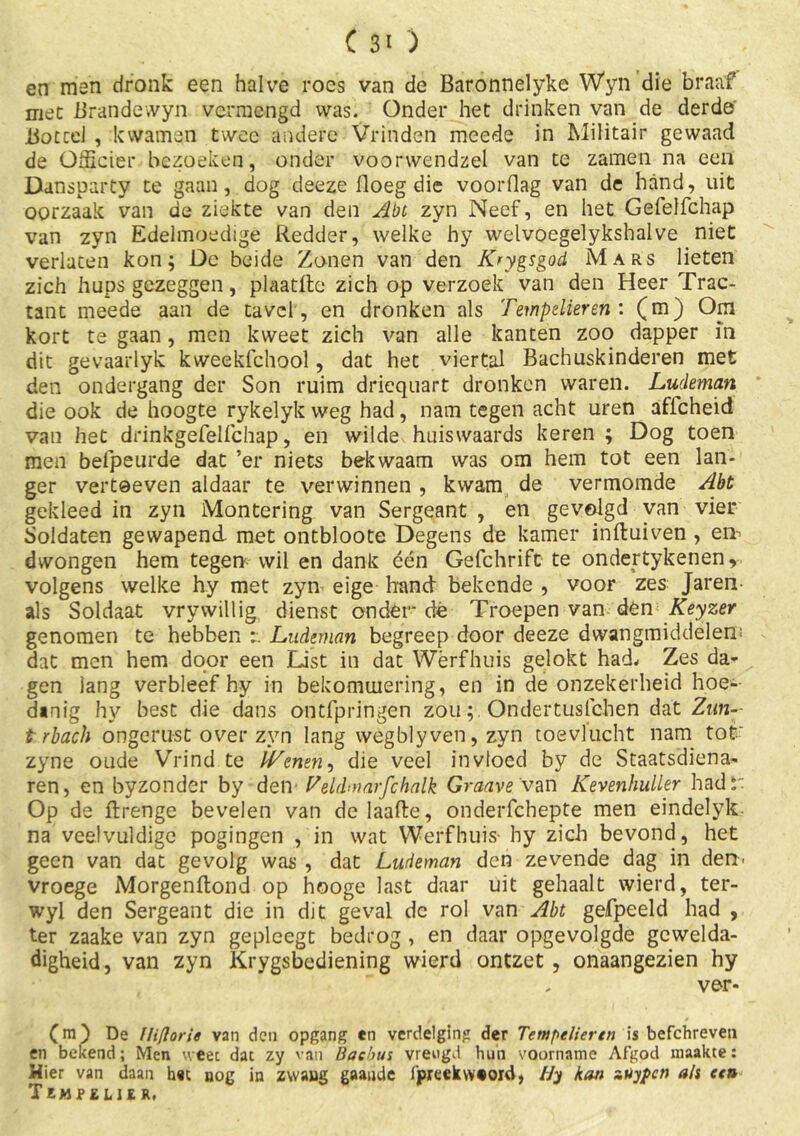(30 en man dronk een halve roes van de Baronnelyke Wyn die braaf niet Brandewyn vermengd was. Onder het drinken van de derde Bottel , kwamen twee andere Vrinden meede in Militair gewaad de OiScier bezoeken, onder voorwendzel van te zamen na een Dansparty te gaan, dog deeze lloeg die voorflag van de hand, uit oorzaak van de ziekte van den Abt zyn Neef, en het Gefelfchap van zyn Edelmoedige Redder, welke hy welvoegelykshalve niet verlaten kon; De beide Zonen van den Krygsgod Mars lieten zich hups gezeggen, plaatftc zich op verzoek van den Heer Trac- tant meede aan de tavel, en dronken als Tempelieren : (m) Op kort te gaan, men kweet zich van alle kanten zoo dapper m dit gevaarlyk kweekfchool, dat het viertal Bachuskinderen met den ondergang der Son ruim driequart dronken waren. Ludeman die ook de hoogte rykelyk weg had, nam tegen acht uren aflcheid van het drinkgefelfchap, en wilde huiswaards keren ; Dog toen men befpeurde dat ’er niets bekwaam was om hem tot een lan- ger vertoeven aldaar te verwinnen , kwam de vermomde Abt gekleed in zyn Montering van Sergeant , en gevolgd van vier Soldaten gewapend met ontbloote Degens de kamer inftuiven , en> dwongen hem tegen wil en dank één Gefchrift te ondertykenen, volgens welke hy met zyn eige hand bekende , voor zes Jaren- als Soldaat vrywillig dienst onder dé Troepen van den Keyzer genomen te hebben Ludeman begreep door deeze dwangmiddelen dat men hem door een List in dat Wërfhuis gelokt had* Zes da* gen lang verbleef hy in bekommering, en in de onzekerheid hoe- danig hy best die dans ontfpringen zouOndertuslchen dat Zun- trbach ongerust over zyn lang wegblyven, zyn toevlucht nam tob zyne oude Vrind te {Tenen, die veel invloed by de Staatsdiena- ren, en byzonder by den- Veldmarfchalk Graave van Kevenhuiler had r Op de ftrenge bevelen van de laafte, onderfchepte men eindelyk na veelvuldige pogingen , in wat Wërfhuis- hy zich bevond, het geen van dat gevolg was , dat Ludeman den zevende dag in den' vroege Morgenftond op hooge last daar uit gehaalt wierd, ter- wyl den Sergeant die in dit geval de rol van Abt gefpeeld had , ter zaake van zyn gepleegt bedrog , en daar opgevolgde gcwelda- digheid, van zyn Krygsbediening wierd ontzet , onaangezien hy ver- (m) De Iliflorie van den opgang en verdelging der Tempelier en is befchreven en bekend; Men weet dat zy van Bacbus vreugd hun voorname Afgod maakte: Hier van daan het nog in zwaug gaande ijpreekw«ord, f/y kan zUypcn ais een Tempelier,