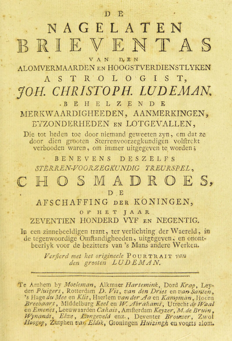 NAGELATEN brieventas ’ VAN D, E N ALOMVERMAARDEN en HOOGSTVERDIENSTLYKEN A S T R O L O ' G I S T, JOH. CHRISTOPH. LUDEMAN. .BEHELZENDE MERKWAARDIGHEEDEN, AANMERKINGEN, EYZONDERHEDEN en LOTGEVALLEN, Die tot heden toe door niemand geweeten zyn, cm dat ze door dien grooten Sterrenvoorzegkundigen volftrekt verbooden waren, om immer uitgegeven te worden; • BENEVENS DESZELFS STERREN-VOORZEGKUNDIG TREURSPEL, CHQSMADRQES, . D E AFSCHAFFING der KONINGEN, OF HET JAAR ZEVENTIEN HONDERD VYF en NEGENTIG. Ip een zinnebeeldigen trant, ter verlichting derWaereld, in de tegenwoordige Omftandigheeden, uitgegeven, en onont- beerlyk voor de bezitters van ’s Mans andere Werken. Ver fier cl met het origineele Pourtrait van den grooten L U D E MA N. Te Arnhem by Moeleman, Alkmaer Hartemink, Dord Krap, Ley- den PZuigers, Rotterdam D. Vis, van den Dries cn van danten, ’s Hagedu Mee en Klis, Hacrlem van der Ma cn Kampman, Hoorn Breebaart, Middelburg Keel en EV.Mbrahams, Utrecht dpPVaal en Emcnes, Leeuwaarden Ca/iais, Amftcrdam Keyzer, M. de Bruin, IVynands, Elwe, Dan geveld enz., Deventer Br omver, Zwol Uoogop, Zutphen van Eldikx Groningen Huizmgh eu voqrts alom.