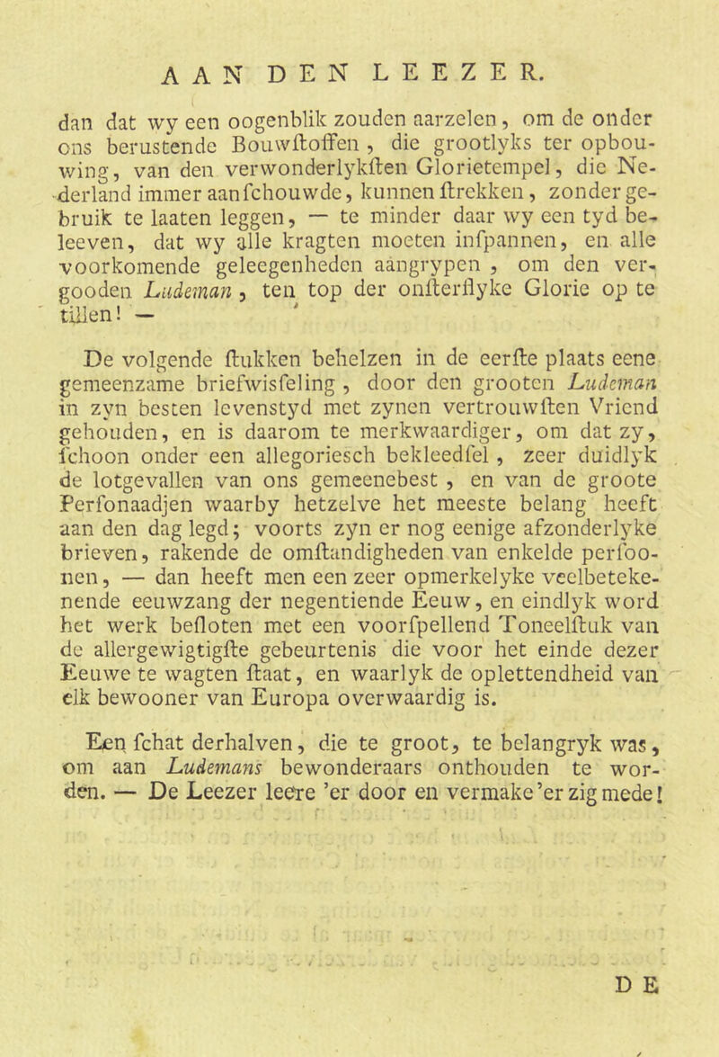 AAN DEN LEEZER. dan dat wy een oogenblik zouden aarzelen , om de onder ons berustende Bomvftoffen , die grootlyks ter opbou- wing, van den verwonderlykften Glorietempel, die Ne- derland immer aanfchouwde, kunnen Rrekken, zonder ge- bruik te laaten leggen, — te minder daar wy een tyd be- leeven, dat wy alle kragten moeten infpannen, en alle voorkomende geleegenheden aangrypen , om den ver- gooden Ludeman , ten top der onfterflyke Glorie op te tillen! — De volgende Rukken behelzen in de eerRe plaats eene gemeenzame briefwisfeling , door den grooten Ludeman in zyn besten levenstyd met zynen vertrouwften Vriend gehouden, en is daarom te merkwaardiger, om datzy, 1'choon onder een allegoriesch bekleedfel, zeer duidlyk de lotgevallen van ons gemeenebest , en van de groote Perfonaadjen waarby hetzelve het meeste belang heeft aan den dag legd; voorts zyn er nog eenige afzonderlyke brieven, rakende de omRandigheden van enkelde perfoo- nen, — dan heeft men een zeer opmerkelyke veelbeteke- nende eeuwzang der negentiende Eeuw, en eindlyk word het werk befloten met een voorfpellend ToneelRuk van de allergewigtigRe gebeurtenis die voor het einde dezer Eeuwe te wagten Raat, en waarlyk de oplettendheid van elk bewooner van Europa overwaardig is. Een fchat derhalven, die te groot, te belangryk was, om aan Ludemans bewonderaars onthouden te wor- den. — De Leezer lee're ’er door en vermake’er zigmede! D E - 4