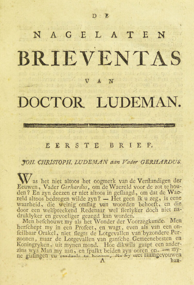 NAGELATEN BRIEVENTAS V A N DOCTOR LUDEMAN. EERSTE BRIEF. JOH CHRJSTOPH, LUDEMAN aan Vader GERHARDUS. Was het niet altoos het oogmerk van de Verftandigen der Eeuwen, Vader Gerhardus, om de Waereld voor de zot te hou- den? En zyn deezen er niet altoos in gedaagd, om dat de Wae- reld altoos bedrogen wilde zyn? — Het geen ik u zeg, is eene waarheid, die weinig omflag vcm woorden behoeft, en die door een welfpreekend Redenaar wel fierlyker doch niet na- druklyker en gevoeliger gezegd kan worden. Men befchouwt my als liet Wonder der Voorzegkunde. Men herfchept my in een Profeet, en wagt, even als van een on- feilbaar Orakel, niet flegts de Lotgevallen van byzondere Per- zoonen, maar de Lotgevallen van ganfche Gemeenebesten en Koningrykcn, uit mynen mond. Hoe dikwils gaapt een ander- zins wys Man my aan, en fpalkt beiden zyn oorcn on- nly- ne gislingcn cw met ïaamgevouwen A han-