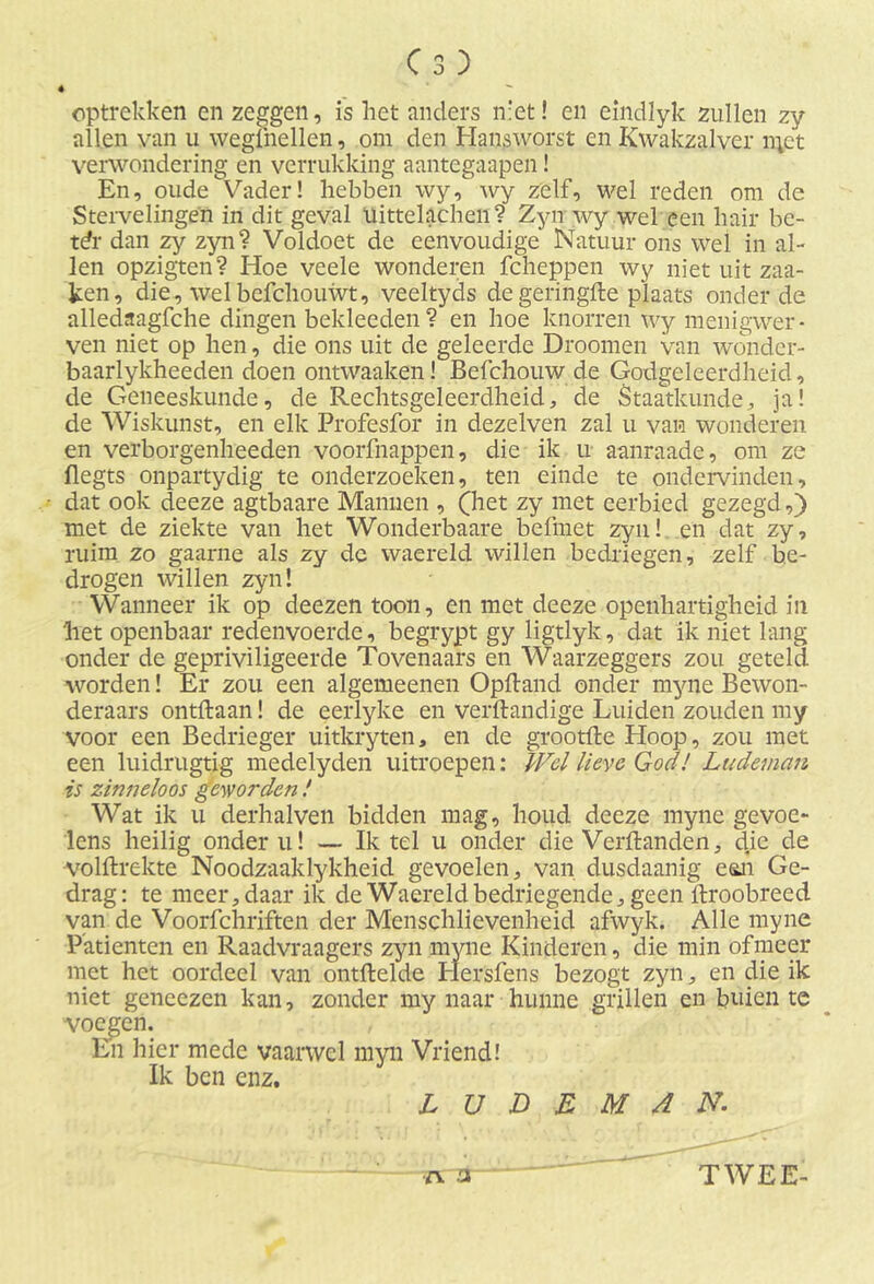 Cs) é optrekken en zeggen, is het anders niet! en eindlyk zullen zy allen van u wegihellen, om den Hansworst en Kwakzalver n;ct verwondering en verrukking aantegaapen! En, oude'Vader! hebben wy, wy zelf, wel reden om de Stervelingen in dit geval üittelachen ? Zyn wy wel een hair be- tdr dan zy zyn? Voldoet de eenvoudige Natuur ons wel in al- len opzigten? Hoe veele wonderen fcheppen wy niet uit zaa- ken, die, welbefchouwt, veeltyds de geringde plaats onder de alledaagfche dingen bekleeden? en hoe knorren wy menigwer - ven niet op hen, die ons uit de geleerde Droomen van wonder- baarlykheeden doen ontwaaken! Befchouw de Godgeleerdheid, de Geneeskunde, de Rechtsgeleerdheid, de Staatkunde, ja! de Wiskunst, en elk Profesfor in dezelven zal u van wonderen en verborgenheeden voorfnappen, die ik u aanraade, om ze flegts onpartydig te onderzoeken, ten einde te ondervinden, • dat ook deeze agtbaare Mannen , (het zy met eerbied gezegd,) met de ziekte van het Wonderbaare befmet zyn! en dat zy, ruim zo gaarne als zy de waereld willen bedriegen, zelf be- drogen willen zyn! Wanneer ik op deezen toon, en met deeze openhartigheid in het openbaar redenvoerde, begrypt gy ligtlyk, dat ik niet lang onder de gepriviligeerde Tovenaars en Waarzeggers zou geteld worden! Er zou een algemeenen Opftand onder myne Bewon- deraars ontdaan! de eerlyke en verftandige Luiden zouden my voor een Bedrieger uitkryten, en de grootfte Hoop, zou met een luidrugtig medelyden uitroepen: Wel lieve God! Lucleman is zinneloos geworden ! Wat ik u derhalven bidden mag, houd deeze myne gevoe- lens heilig onder u! — Ik tel u onder die Verftanden, die de •volftrekte Noodzaaklykheid gevoelen, van dusdaanig een Ge- drag: te meer, daar ik de Waereld bedriegende, geen itroobreed van de Voorfchiïften der Menschlievenheid afwyk. Alle myne Patiënten en Raadvraagers zyn myne Kinderen, die min of meer met het oordeel van ontftelde Elersfens bezogt zyn, en die ik niet geneezen kan, zonder my naar hunne grillen en buien te voegen. En hier mede vaarwel myn Vriend! Ik ben enz. L U D E M 4 N.