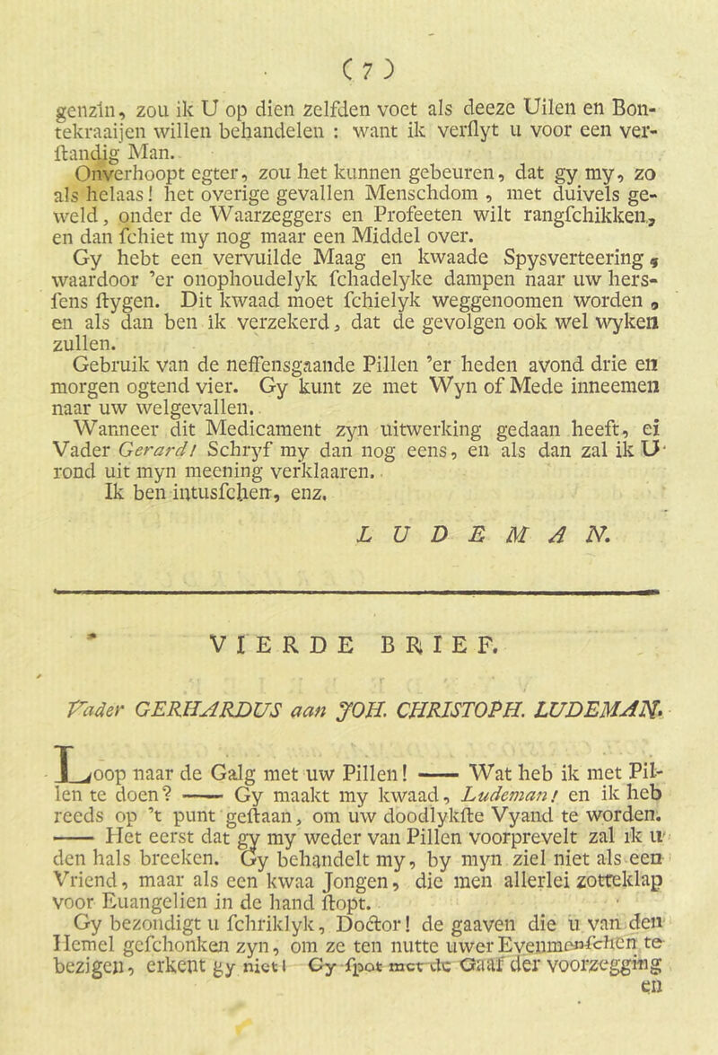 genzin, zou ik U op dien zelfden voet als deeze Uilen en Bon- tekraaijen willen behandelen : want ik verflyt u voor een ver- ftandig Man. Onverhoopt egter, zou het kunnen gebeuren, dat gy my, zo als helaas! het overige gevallen Menschdom , met duivels ge- weld , onder de Waarzeggers en Profeeten wilt rangfchikken., en dan fchiet my nog maar een Middel over. Gy hebt een vervuilde Maag en kwaade Spysverteering 9 waardoor ’er onophoudelyk fchadelyke dampen naar uw hers- iens ftygen. Dit kwaad moet fchielyk weggenoomen worden , en als dan ben ik verzekerd, dat de gevolgen ook wel wyken zullen. Gebruik van de neffensgaande Pillen ’er heden avond drie en morgen ogtend vier. Gy kunt ze met Wyn of Mede inneemen naar uw welgevallen. Wanneer dit Medicament zyn uitwerking gedaan heeft, ei Vader G erar dl Schryf my dan nog eens, en als dan zal ik U‘ rond uit myn meening verklaaren. Ik ben iutusfclierr, enz, L U D E M A N. VIERDE BRIEF. Vader GERIIARDUS aan JOU. CURISTOPH. LUDEMAN- Loop naar de Galg met uw Pillen! Wat heb ik met Pil- len te doen? Gy maakt my kwaad, Ludemam en ik heb reeds op ’t punt geftaan, om uw doodlykfte Vyand te worden. Het eerst dat gy my weder van Pillen voorprevelt zal ik tl' den hals breeken. Gy behandelt my, by myn ziel niet als een Vriend, maar als een kwaa Jongen, die men allerlei zotteklap voor Euangelien in de hand ftopt. Gy bezondigt u fchriklyk. Doctor! de gaaven die u van den Hemel gcfchonken zyn, om ze ten nutte uwerEvemnenfciien te bezigen, erkent gy niet i Cy fpot met ttc Gaaf der voorzegging en