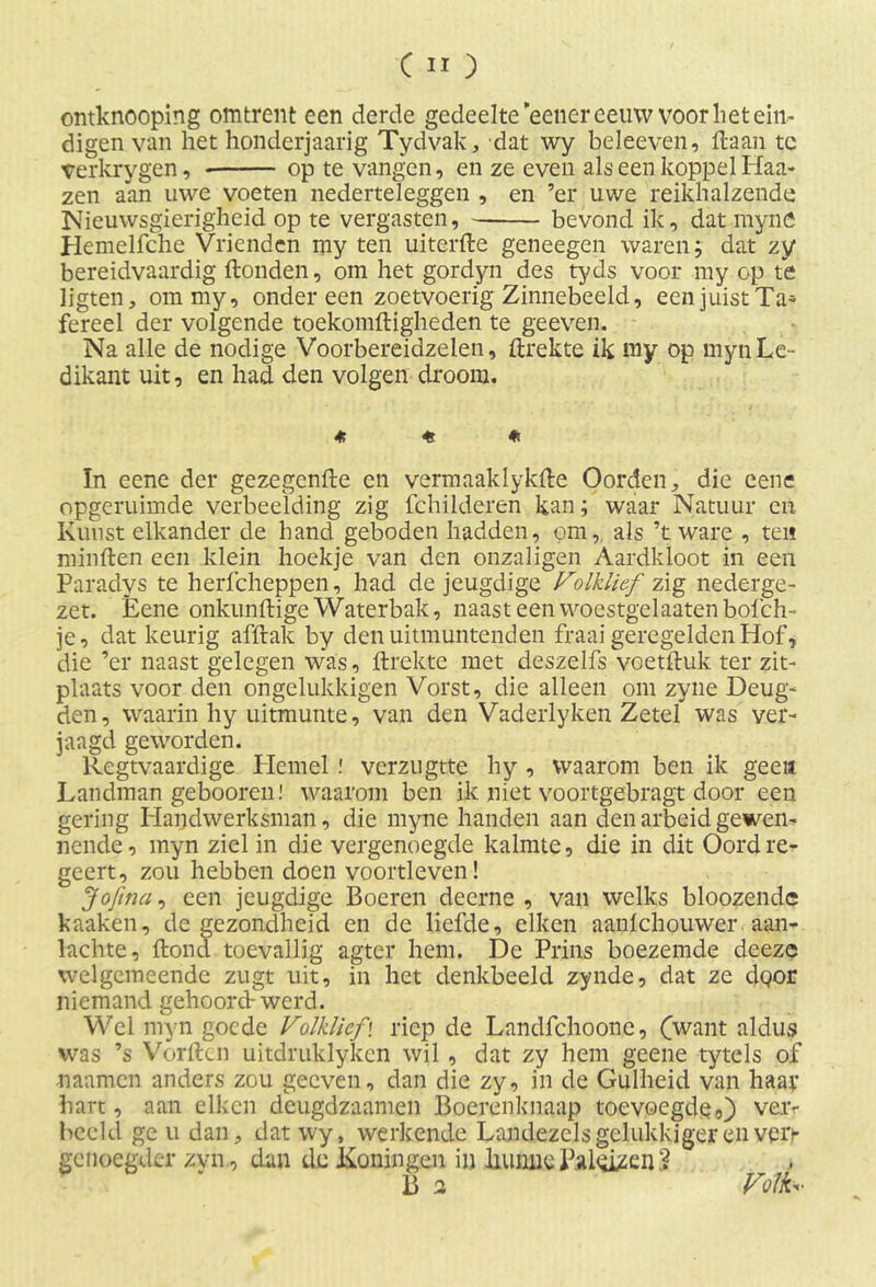 ontknooping omtrent een derde gedeelte eener eeuw voor liet ein- digen van het honderjaarig Tydvak, dat wy beleeven, liaan tc verkrygen, op te vangen, en ze even als een koppel Blaa- zen aan uwe voeten nederteleggen , en ’er uwe reikhalzende Nieuwsgierigheid op te vergasten, bevond ik, dat mynö Hemelfche Vrienden my ten uiterfte geneegen waren; dat zy bereidvaardig Honden, om het gordyn des tyds voor my op te ligten, om my, ondereen zoetvoerig Zinnebeeld, een juist Ta- fereel der volgende toekomftigheden te geeven. Na alle de nodige Voorbereidzelen, ftrekte ik my op myn Le- dikant uit, en had den volgen droom. * * * In eene der gezegenfte en vermaaklykile Oorden, die eene opgeruimde verbeelding zig fchilderen kan; waar Natuur en Kunst elkander de hand geboden hadden, om, als ’t ware , ten minften een klein hoekje van den onzaligen Aardkloot in een Paradys te herfcheppen, had de jeugdige Volklief zig nederge- zet. Eene onkunftige Waterbak, naast een woestgelaatenbofch- je, dat keurig afftak by den uitmuntenden fraai geregelden Hof, die ’er naast gelegen was, ftrekte met deszelfs voetftuk ter zit- plaats voor den ongelukkigen Vorst, die alleen om zyne Deug- den, waarin hy uitmuitte, van den Vaderlyken Zetel was ver- jaagd geworden. Regtvaardige Piemel ! verzugtte hy , waarom ben ik geen Landman gebooren! waarom ben ik niet voortgebragt door een gering Handwerksman, die myne handen aan den arbeid gewen- nende, myn ziel in die vergenoegde kalmte, die in dit Oord re- geert, zou hebben doen voortleven! Jofina, een jeugdige Boeren deerne, van welks bloozende kaaken, de gezondheid en de liefde, eiken aanlchouwer aan- lachte, Hond toevallig agter hem. De Prins boezemde deeze welgemeende zugt uit, in het denkbeeld zynde, dat ze dgor niemand gehoorcV werd. Wel myn goede Volklief, riep de Landfchoone, (want aldus was ’s Vorftcn uitdruklyken wil, dat zy hem geene tytcls of naanten anders zou geeven, dan die zy, in de Gulheid van haaf hart, aan eiken deugdzaamen Boerenknaap toevoegdeO veiv beeld ge u dan, dat wy, werkende Landezels gelukkiger en vei> genoegder zyn, dun de Koningen in hunne Paleizen 2 B 2 Volk-