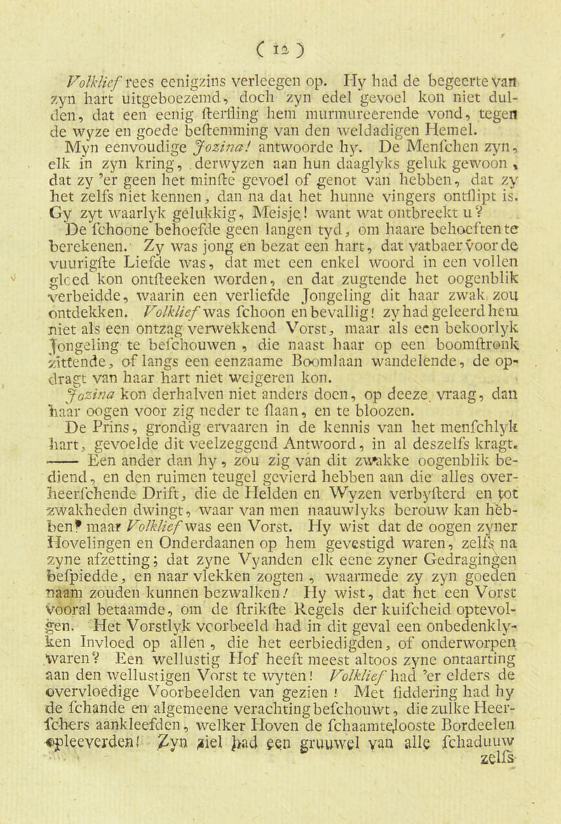 Volklief rees ecnigzins verleegen op. Hy had de begeerte van zyn hart uitgeboezemd, doch zyn edel gevoel kon niet dul- den, dat een eenig fterfling hem murmureerende vond, tegen de wyze en goede beftemming van den weldadigen Hemel. Myn eenvoudige Jozina! antvvoorde hy. De Menfchen zyn, elk in zyn kring, derwyzen aan hun daaglyks geluk gewoon , dat zy ’er geen het minde gevoel of genot van hebben, dat zy het zelfs niet kennen, dan na dat het hunne vingers ontflipt is. Gy zyt waarlyk gelukkig. Meisje! want wat ontbreekt uV De fchoone behoefde geen langen tyd, om haare behoeften te berekenen. Zy was jong en bezat een hart, dat vatbaervoorde vuurigfte Liefde was, dat met een enkel woord in een vollen gleed kon ontdeeken worden, en dat zugtende het oogenblik verbeidde, waarin een verliefde Jongeling dit haar zwak zou ontdekken. Volklief was fchoon en bevallig! zy had geleerd hem niet als een ontzag verwekkend Vorst, maar als een bekoorlyk Jongeling te belchouwen , die naast haar op een boomdronk zittende, of langs een eenzaame Boom]aan wandelende, de op- dragt van haar hart niet weigeren kon. Jozina kon derhalven niet anders doen, op deeze. vraag, dan haar oogen voor zig neder te daan, en te bloozen. De Prins, grondig er va aren in de kennis van het menfchlyk hart, gevoelde dit veelzeggend Antwoord, in al deszelfs kragt. Een ander dan hy, zou zig van dit zwakke oogenblik be- diend, en den ruimen teugel gevierd hebben aan die alles over- heerfchende Drift, die de Helden en Wyzen verbyfterd en £ot zwakheden dwingt, waar van men naauwlyks berouw kan heb- ben f maar Volklief was een Vorst. Hy wist dat de oogen zyner Hovelingen en Onderdaanen op hem gevestigd waren, zelf^ na zyne afzetting; dat zyne Vyanden elk eene zyner Gedragingen befpiedde, en naar vlekken zogten , waarmede zy zyn goeden naam zouden kunnen bezwalken/ Hy wist, dat het een Vorst vooral betaamde, om de fbrikfbe Regels der kuifcheid optevol- gen. Het Vorstlyk voorbeeld had in dit geval een onbedenkly- ken Invloed op allen, die het eerbiedigden, of onderworpen WarenV Een wellustig Hof heeft meest altoos zyne ontaarting aan den wellustigen Vorst te wyten! Volklief had ’cr elders de overvloedige Voorbeelden van gezien ! Met liddering had hy de fchande en algemeene verachtingbefchouwt, die zulke Heer- fchers aankleefden, welker Hoven de fchaamtejooste Bordeelen «pleeverdenl Zyn ?iel ]>ad een gruuwel van alle fchaduuw zells-