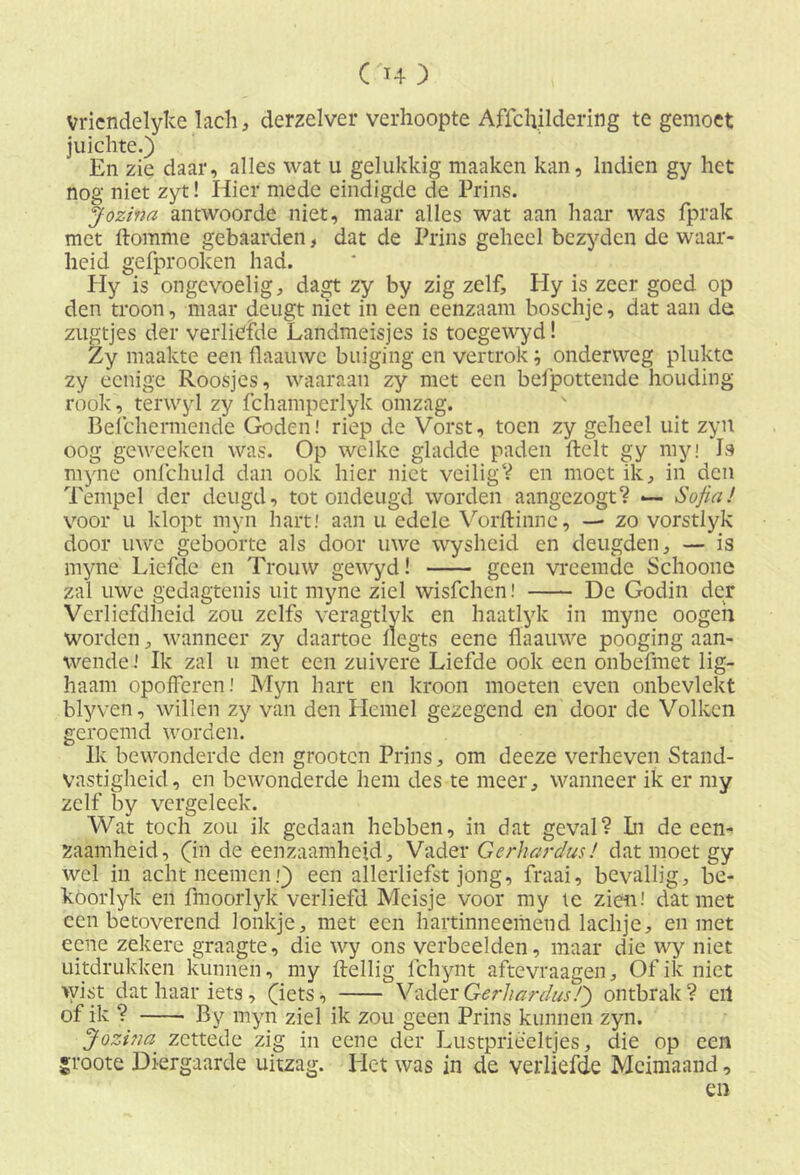 Vricndelyke lach, derzelver verhoopte Affchildering te gemoet juichte.) En zie daar, alles wat u gelukkig maaken kan, Indien gy het nog niet zyt! Hier mede eindigde de Prins. Jozina antwoorde niet, maar alles wat aan haar was fprak met ftomme gebaarden, dat de Prins geheel bczydcn de waar- heid gefprooken had. Hy is ongevoelig, dagt zy by zig zelf, Hy is zeer goed op den troon, maar deugt niet in een eenzaam boschje, dat aan de zugtjes der verliefde Landmeisjes is toegewyd! Zy maakte een flaamve buiging en vertrok; onderweg plukte zy eenige Roosjes, waaraan zy met een befpottende houding rook, terwyl zy fchamperlyk omzag. Belchermende Goden! riep de Vorst, toen zy geheel uit zyn oog geweeken was. Op welke gladde paden ftelt gy my! Is myne onfchuld dan ook hier niet veiligV en moet ik, in den Tempel der deugd, tot ondeugd worden aangezogt? — Sofia! voor u klopt myn hart! aan u edele Vorftinne, — zo vorstlyk door uwe geboorte als door uwe wysheid en deugden, — is myne Liefde en Trouw gewyd! geen vreemde Schoone zal uwe gedagtenis uit myne ziel wisfehen! De Godin der Verliefdheid zou zelfs veragtlyk en haatlyk in myne oogeh worden, wanneer zy daartoe Ilegts eene flaaiiwe pooging aan- wende! Ik zal u met een zuivere Liefde ook een onbefmet lig- haam opofferen! Myn hart en kroon moeten even onbevlekt blyven, willen zy van den Hemel gezegend en door de Volken geroemd worden. Ik bewonderde den grooten Prins, om deeze verheven Stand- vastigheid, en bewonderde hem des te meer, wanneer ik er my zelf by vergeleek. Wat toch zou ik gedaan hebben, in dat geval? In de een- zaamheid, (in de eenzaamheid. Vader Gerhardus ! dat moet gy wel in achtneemenj) een allerliefst jong, fraai, bevallig, be- koorlyk en fmoorlyk verliefd Meisje voor my te zien.' dat met ccn betoverend lonkje, met een hartinneemend lachje, en met eene zekere graagte, die wy ons verbeelden, maar die wy niet uitdrukken kunnen, my Heilig fchynt aftevraagen. Of ik niet wist dat haar iets, (iets, Vader Gerhardus!') ontbrak? eil of ik ? By myn ziel ik zou geen Prins kunnen zyn. Jozi;ia^ zettede zig in eene der Lustprieeltjes, die op een S4'oote Diergaarde uitzag. Het was in de verliefde Meimaand, en