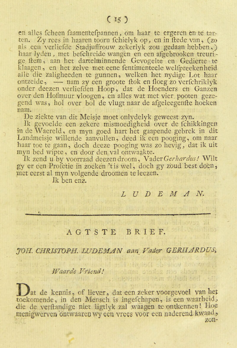 cn alles fcheen faamentefpannen, om haar te ergeren en te tar- ten. Zy rees in haaren toorn fchielyk op, en in ftede van, (zo als een verliefde Stadjuffrouw zekerlyk zou gedaan hebben,) haar lyden, met befchreide wangen en een afgebrooken treuri- ge ftem, aan het dartelminnende Gevogelte en Gedierte te klaagen, en het zelve met eene fentimenteele welfpreekenheid alle die zaligheeden te gunnen, welken het nydige Lot haar ontzeide, — nam zy een groote ftok en floeg zo verfchriklyk onder deezen verliefden Hoop, dat de Hoenders en Ganzen over den Hofmuur vloogcn, en alles wat met vier pooten geze- gend was, hol over bol de vlugt naar de afgeleegenfte hoeken nam. De ziekte van dit Meisje moet onlydelyk geweest zym. Ik gevoelde een zekere mismoedigheid over de fchikkingen in de Waereld, en myn goed hart het gaapende gebrek in dit Landmeisje willende aanvullen, deed ik een pooging, om naar haar toe te gaan, doch deeze pooging was zo hevig, dat ik uit myn bed wipte, en door den val ontwaakte. Ik zend u by voorraad deezen droom, Vitder Ge rh ar dus! Wilt gy er een Profetie in zoeken ’tis wel, doch gy zoud best doen, met eerst al myn volgende droomen te leezen. Ik ben enz. L U D E M A N. AGTSTE BRIEF. JOH. CHR1STOPH. LUDEMAN aan. Vader GERIIARDUS; Waarde Vriend! Dat de kennis, of liever, dat een zeker voorgevoel van liet toekomende, in den Mcnsch is ingefchapen, is een waarheid, die de verftandige niet ligtlyk zal waagen te ontkennen! Hoe menigwerven ontwaarcuwy een vrees voor een naderend kwaad,