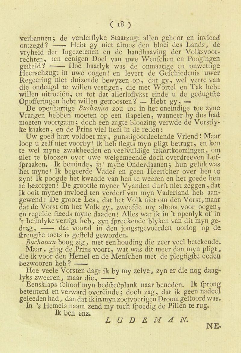 verbannen; de verderflyke Staatzugt allen gehoor en invloed ontzegd? Hebt gy niet altoos den bloei des Lands, de vryheid der Ingezetenen en de handhaaving der Volksvoor- rechten, ten eenigen Doel van uwe Wenfchen en Poogingen gefield'? Hoe haatlyk was de onmaatige en onwettige Heerschzugt in uwe oogen! en levert de Gefchiedenis uwer Regeering niet duizende bewyzen op, dat gy, wel verre van die ondeugd te willen vestigen, die met Wortel en Tak hebt willen uitroeien, en tot dat allerloflykst einde u de gedugtfte Opofferingen hebt willen getroosten? — Hebt gy, — De openhartige Buchanan zou tot in het oneindige toe zyne Vraagen hebben moeten op een ftapelen, wanneer hy dus had moeten voortgaan; doch een zagte bloozing verwde de Vorstly- ke kaaken, en de Prins viel hem in de reden: Uw goed hart voldoet my, gunstigöordeclende Vriend! Maar loop u zelf niet voorby! ik heb flegts myn pligt betragt, en ken te wel myne zwakheeden en veelvuldige tekortkoomingen, om niet te bloozen over uwe welgemeende doch overdreeven Lof- fpraaken. Ik beminde, ja.' myne Onderdaanen; hun geluk was het myne.' Ik begeerde Vader en geen Heerfcher over hen te zyn! Ik poogde het kwaade van hen te weeren en het goede hen te bezorgen! De grootfte myner Vyanden durft niet zeggen,dat ik ooit myneii invloed ten verderf van myn Vaderland heb aan- gewend! De groote Les, dat het Volk niet om den Vorst,maar dat de Vorst om het Volk zy, zweefde my altoos voor oogen, en regelde fleeds myne daaden.' Alles wat ik in ’t openlyk of in ’t heimlyke verrigt heb, zyn fpreekende'blyken van dit myn ge- drag, dat vooral in den jongstgevoerden oorlog op de ftrengfte toets is gefield geworden. Buchanan boog zig, met een houding die zeer veel betekende. Maar, ging de .Prins voort, wat was dit meer dan myn pligt, die ik voor den Hemel en de Menfchcn met de plegtigfte eeden bezwooren heb? Hoe veele Vorsten dagt ik by my zelve, zyn er die nog daag- lyks zweeren, maar die, Eensklaps fchoof myn bedfleêplank naar beneden. Ik fprong beteuterd en verward overëinde; doch zag, dat ik geen nadeel geleeden had, dan dat ik inmyn zoetvoerigen Droom gefloord was. In ’s Hemels naam zend my toch fpoedig de Pillen te rug. Ik ben enz, Zr U D R M A N. NE-