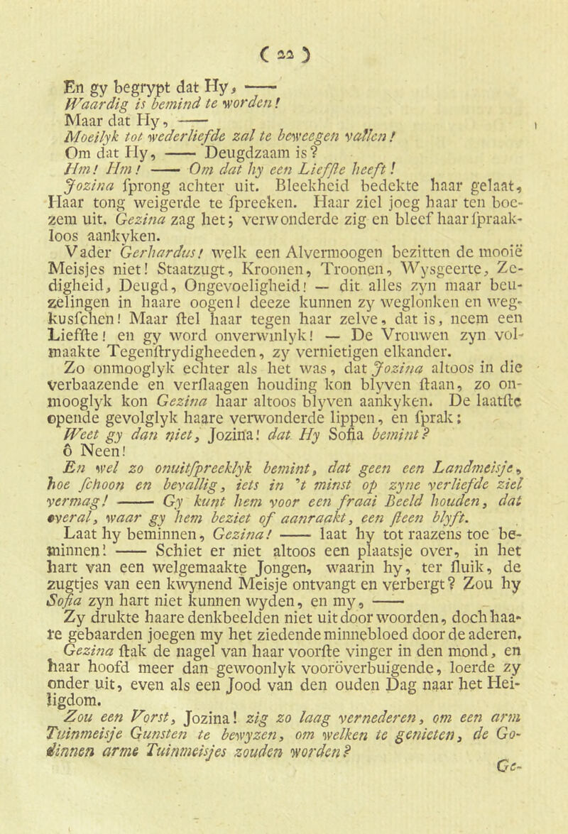 En gy begrypt dat Hy, Waardig is bemind te worden! Maar dat Iiy, Moeilyk tot wederliefde zal te beweegen vallen / Om dat Iiy, Deugdzaam is? Hm! Hm ƒ Om dat hy een Liefjle heeft! Jozina fprong achter uit. Bleekheid bedekte haar gelaat. Haar tong weigerde te fpreeken. Haar ziel joeg haar ten boe- zem uit. Gezina zag het; verwonderde zig en bleef haar fpraak- loos aankyken. Vader Gerhardust welk een Alvennoogen bezitten de mooie Meisjes niet! Staatzugt, Kroonen, Troonen, Wysgeerte, Ze- digheid, Deugd, Ongevoeligheid! — dit alles zyn maar beu- zelingen in haare oogenl deeze kunnen zy weglonken en weg- kusfehen! Maar del haar tegen haar zelve, dat is, neem een Liefde! en gy word onverwinlyk! — De Vrouwen zyn vol- maakte Tegenilrydigheeden, zy vernietigen elkander. Zo onmooglyk echter als het was, dat Jozina altoos in die Verbaazende en verflaagen houding kon blyven daan, zo on- mooglyk kon Gezina haar altoos blyven aankyken. De laatdc opende gevolglyk haare verwonderde lippen, en fprak; Weet gy dan niet, Jozina! dat Hy Sofia bemintP 6 Neen! En wel zo onuitfpreeklyk bemint, dat geen een Landmeisje, hoe fchoon en bevallig, iets in ’t minst op zyne verliefde ziel vermag! Gy kunt hem voor een fraai Beeld houden, dat overal, waar gy hem beziet of aanraakt, een fteen blyft. Laat hy beminnen, Gezina! laat hy tot raazens toe be- minnen’. Schiet er niet altoos een plaatsje over, in het hart van een welgemaakte Jongen, waarin hy, ter duik, de zugtjes van een kwynend Meisje ontvangt en verbergt ? Zou hy Sofia zyn hart niet kunnen wyden, en my, Zy drukte haare denkbeelden niet uit door woorden, doch haa- re gebaarden joegen my het ziedende minnebloed door de aderen, Gezina dak de nagel van haar voorde vinger in den mond, en haar hoofd meer dan gewoonlyk vooroverbuigende, loerde zy onder uit, even als een Jood van den ouden Dag naar het Hei- ligdom. Zou een Vorst, Jozina! zig zo laag vernederen, om een arm Tuinmeisje Gunsten te bewyzen, om welken te genieten, de Go- dinnen arme Tuinmeisjes zouden worden P Ge-