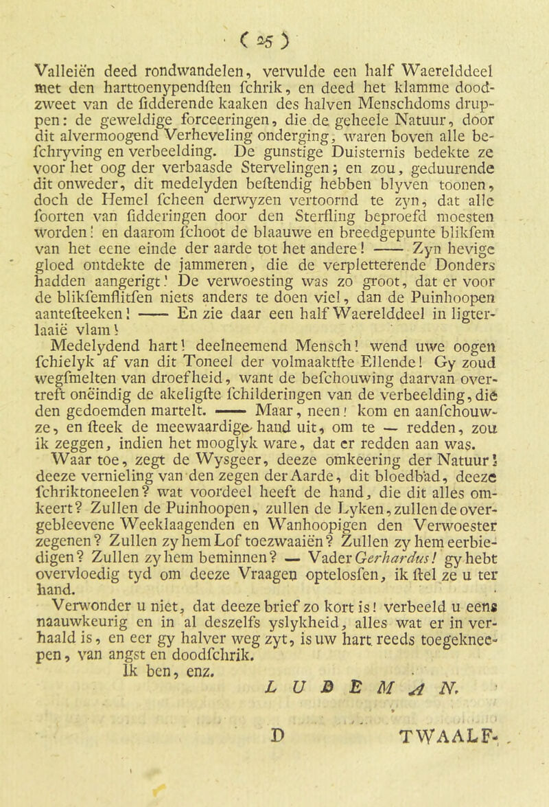 • C 35 ) Valleien deed rondwandelen, vervulde een half Waerelddeel met den harttoenypendften fchrik, en deed het klamme dood- zweet van de Adderen de kaaken des halven Menschdoms drup- pen: de geweldige forceeringen, die de geheele Natuur, door dit alvermoogend Verheveling onderging, waren boven alle be- fchryving en verbeelding. De gunstige Duisternis bedekte ze voor het oog der verbaasde Stervelingen; en zou, geduurende dit onweder, dit medelyden beftendig hebben blyven toonen, doch de Hemel fcheen derwyzen vertoornd te zyn, dat alle foorten van fidderingen door den Sterfling beproefd moesten worden! en daarom fchoot de blaauwe en breedgepunte blikfem van het eene einde der aarde tot het andere! Zyn hevige gloed ontdekte de jammeren, die de verpletterende Donders hadden aangerigt.' De verwoesting was zo groot, dat er voor de blikfemflitfen niets anders te doen viel, dan de Puinhoopen aantefteeken 1 En zie daar een half Waerelddeel in ligter- laaië vlaml Medelydend hart! deelneemend Mensch! wend uwe oogen fchielyk af van dit Toneel der volmaaktfte Ellende! Gy zoud wegfmelten van droefheid, want de befchouwing daarvan over- treft oneindig de akeligfte fchilderingen van de verbeelding,dié den gedoemden martelt. Maar, neen: kom en aanfehouw- ze, en (leek de meewaardige'hand uit, om te — redden, zou ik zeggen, indien het mooglyk ware, dat cr redden aan was. Waartoe, zegt de Wysgeer, deeze omkeering der Natuur* deeze vernieling van den zegen der Aarde, dit bloedbad, deeze ichriktoneelen? wat voordeel heeft de hand, die dit alles om- keert? Zullen de Puinhoopen, zullen de Lyken, zullen de over- geblevene Weeklaagcnden en Wanhoopigen den Verwoester zegenen? Zullen zy hem Lof toezwaaien? Zullen zy hem eerbie- digen? Zullen zyhem beminnen? — Vader Gerhardus! gy hebt overvloedig tyd om deeze Vraageo optelosfen, ik ftel ze u ter hand. Verwonder u niet, dat deeze brief zo kort is! verbeeld u eens naauwkeurig en in al deszelfs yslykheid, alles wat er in ver- haald is, en eer gy halver weg zyt, is uw hart. reeds toegeknee- pen, van angst en doodfchrik. Ik ben, enz. L U B E M A N, D TWAALF- .