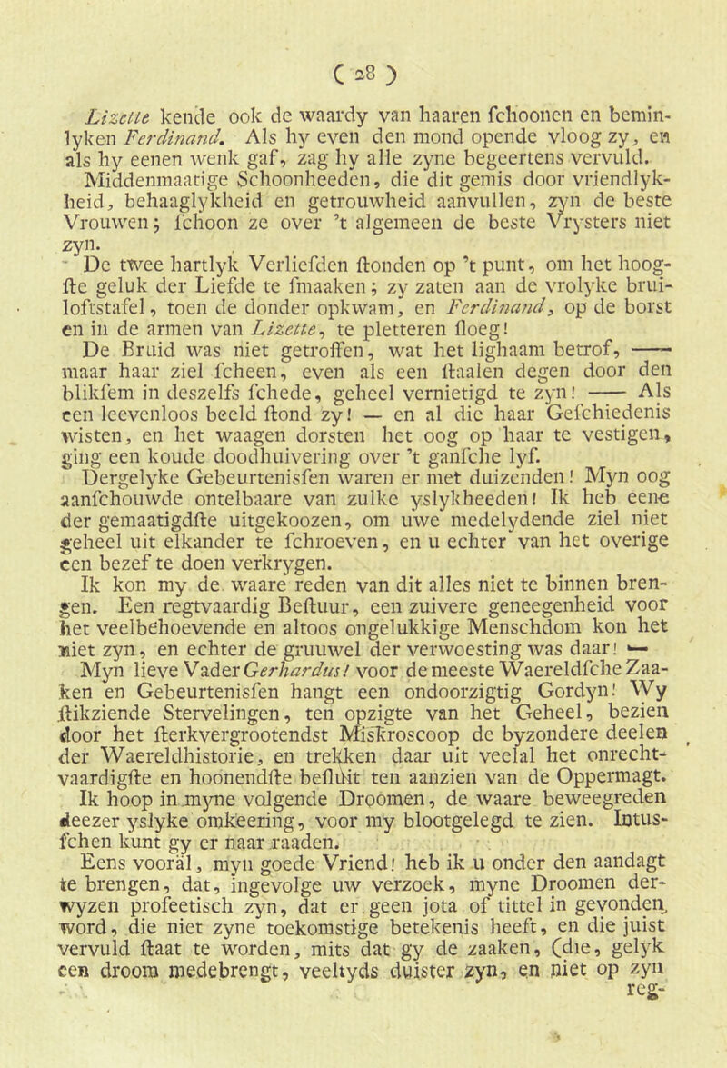 Lizctte kende ook de waardy van haaren fchoonen en bemin- lyken Ferdinand. Als hy even den mond opende vloog zy, en als hy eenen wenk gaf, zag hy alle zyne begeertens vervuld. Middenmaatige Schoonheeden, die dit gemis door vriendlyk- heid, behaaglykheid en getrouwheid aanvullen, zyn de beste Vrouwen; fchoon ze over ’t algemeen de beste Vrysters niet zyn.  De twee hartlyk Verliefden Honden op ’t punt, om het hoog- fte geluk der Liefde te fmaaken; zy zaten aan de vrolyke brui- loftstafel, toen de donder opkwam, en Ferdinand, op de borst en in de armen van Lizctte, te pletteren lloeg! De Bruid was niet getroffen, wat het lighaam betrof, —- maar haar ziel fcheen, even als een ffaalen degen door den blikfem in deszelfs fchede, geheel vernietigd te zyn! Als een leevenloos beeld ftond zy! — en al die haar Gefchiedcnis wisten, en het waagen dorsten het oog op haar te vestigen, ging een koude doodhuivering over ’t ganfche lyf. Dergelyke Gebeurtenisfen waren er met duizenden! Myn oog aanfehouwde ontelbaare van zulke yslykheederi! Ik heb eeno der gemaatigdfle uitgekoozen, om uwe medelydende ziel niet geheel uit elkander te fchroeven, en u echter van het overige een bezef te doen verkrygen. Ik kon my de. waare reden van dit alles niet te binnen bren- gen. Een regtvaardig Beftuur, een zuivere geneegenheid voor het veelbdioevende en altoos ongelukkige Menschdom kon het «iet zyn, en echter de gruuwel der verwoesting was daar! «— Myn lieve Vader Gerhardus.' voor de meeste Waereldfche Zaa- ken en Gebeurtenisfen hangt een ondoorzigtig Gordyn! Wy Itikziende Stervelingen, ten opzigte van het Geheel, bezien door het fterkvergrootendst MisHroscoop de byzondere deelen der Waereldhistorie, en trekken daar uit veelal het onrecht* vaardigfte en hoonendfte beiliiit ten aanzien van de Oppermagt. Ik hoop injmyne volgende Droomen, de waare beweegreden deezer yslyke omkeering, voor my blootgelegd te zien. Intus- fchen kunt gy er naar raaden. Eens vooral, myn goede Vriend; heb ik u onder den aandagt te brengen, dat, ingevolge uw verzoek, myne Droomen der- wyzen profeetisch zyn, dat er geen jota of tittel in gevonden, word, die niet zyne toekomstige betekenis heeft, en die juist vervuld ftaat te worden, mits dat gy de zaaken, gelyk een droom medebrengt, veeltyds duister zyn, en niet op zyn reg-