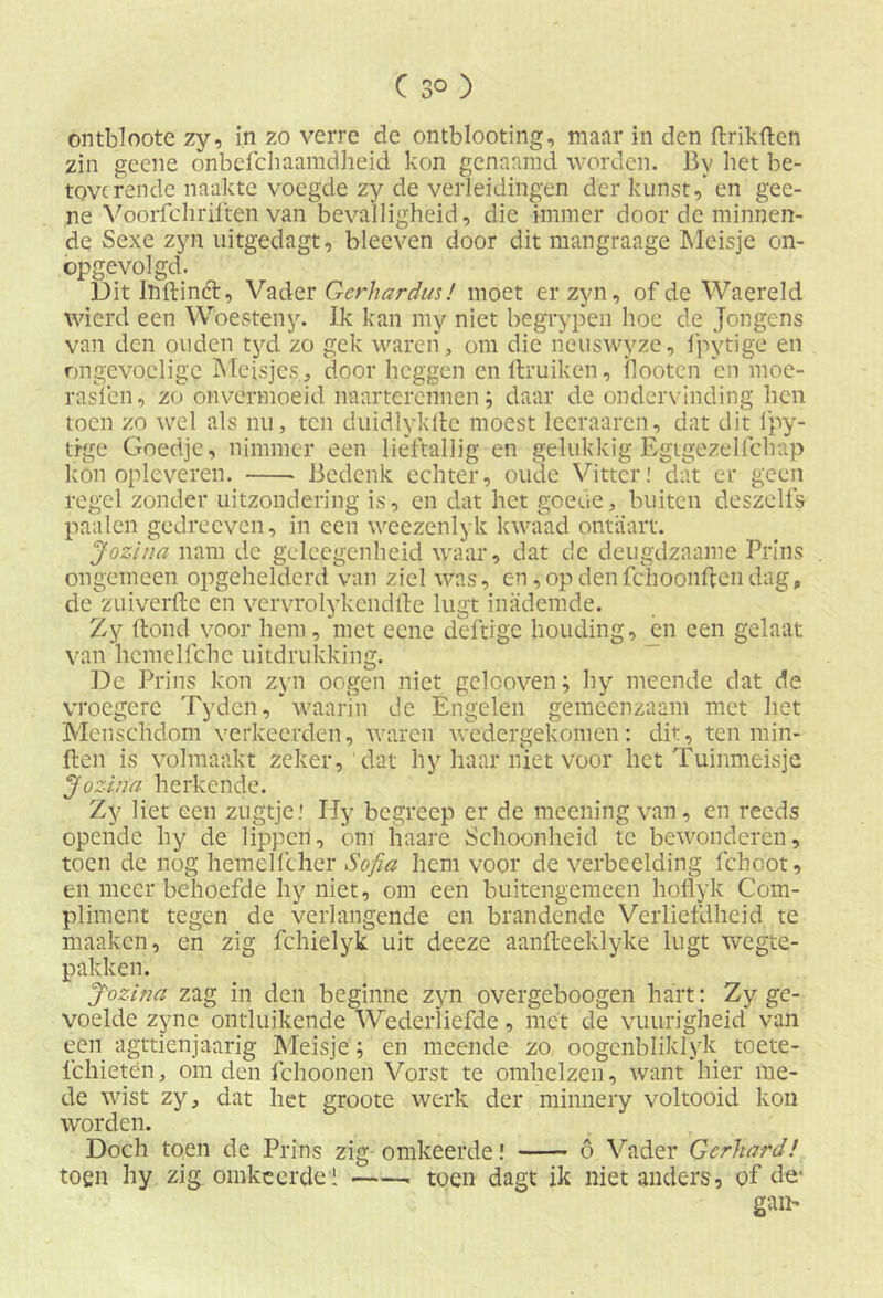 ontbloote zy, in zo verre de ontblooting, maar in den ftrikften zin gcene onbefchaamdheid kon genaamd worden. By bet be- toverende naakte voegde zy de verleidingen der kunst,* en gee- ne Voorfchriften van bevalligheid, die immer door de minnen- de Sexe zyn uitgedagt, bleeven door dit mangraage Meisje on- opgevolgd. Dit Iiïftinft, Vader Gerhardus! moet er zyn, of de Waereld wierd een Woesteny. Ik kan my niet begrypen hoe de Jongens van den ouden tyd zo gek waren, om die neuswyze, fpytige en ongevoelige Meisjes, door heggen enltruiken, ilootcn en moe- rasfen, zo onvermoeid naarterennen; daar de ondervinding hen toen zo wel als nu, ten duidlykfte moest lccraarcn, dat dit fpy- ti-ge Goedje, nimmer een lieftallig en gelukkig Egtgezelfchap kon opleveren. Bedenk echter, oude Vitter! dat er geen regel zonder uitzondering is, en dat het goede, buiten deszclfs paaien gedreeven, in een weezenlyk kwaad ontaart. Jozina nam de geleegenheid waar, dat de deugdzaame Prins ongemeen opgehelderd van ziel was, en, op den fchoonften dag, de zuiverfte en vervrolykcndfte lugt inademde. Zy ftond voor hem, met eene deftige houding, en een gelaat van hcmelfche uitdrukking. De Prins kon zyn oogen niet gelcoven; hy meende dat de vroegere Tyden, * waarin de Engelen gemeenzaam met het Mensclidom verkeerden, waren wedergekomen: dit, ten min- den is volmaakt zeker, dat hy haar niet voor het Tuinmeisje Jozifta herkende. Zy liet een zugtje.' Hy begreep er de meeningvan, en reeds opende hy de lippen, om haare Schoonheid te bewonderen, toen de nog hemelfcher Sofia hem voor de verbeelding fchoot, en meer behoefde hy niet, om een buitengemeen hoflyk Com- pliment tegen de verlangende en brandende Verliefdheid te maaken, en zig fchielyk uit deeze aanfteeklyke lugt wegte- pakken. Jozina zag in den beginne zyn overgeboogen hart: Zy ge- voeld e zyne ontluikende Wederliefde, met de vuurigheid van een agttienjaarig Meisje; en meende zo oogenbliklyk toete- lchietén, om den ichoonen Vorst te omhelzen, want hier me- de wist zy, dat het groote werk der minnery voltooid kon worden. Doch to.en de Prins zig omkeerde! ö Vader Gcrhard! toen hy zig omkeerde 1 toen dagt ik niet anders, of de- gan*