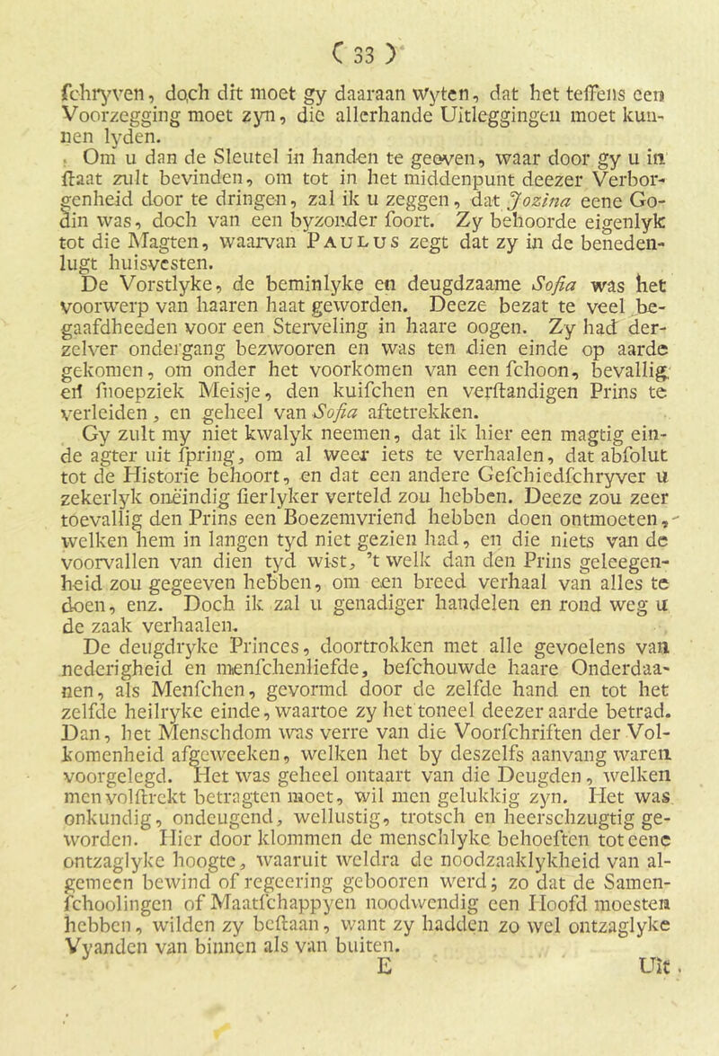 fchryven, do,ch dit moet gy daaraan Wyten, dat het telkens een Voorzegging moet zyn, die allerhande Uitleggingen moet kun- nen lyden. Om u dan de Sleutel in handen te geoven, waar door gy u in Haat zult bevinden, om tot in het middenpunt deezer Verbor- genheid door te dringen, zal ik u zeggen, dat Jozina eene Go- din was, doch van een byzonder foort. Zy behoorde eigenlyk tot die Magten, waarvan Paulus zegt dat zy in de beneden- lugt huisvesten. De Vorstlyke, de beminlyke en deugdzaame Sofia was het voorwerp van haaren haat geworden. Deeze bezat te veel be- gaafdheeden voor een Sterveling in haare oogen. Zy had der- zelver ondergang bezwooren en was ten dien einde op aarde gekomen, om onder het voorkomen van eenfehoon, bevallig, erf fnoepziek Meisje, den kuifchen en verftandigen Prins te verleiden, en geheel van Sofia aftetrekken. Gy zult my niet kwalyk neemen, dat ik hier een magtig ein- de agter uit fpring, om al weer iets te verhaalen, dat abfolut tot de Historie behoort, en dat een andere Gefchiedfchryver u zekerlyk oneindig fierlyker verteld zou hebben. Deeze zou zeer toevallig den Prins een Boezemvriend hebben doen ontmoeten,- welken hem in langen tyd niet gezien had, en die niets van de voorvallen van dien tyd wist, ’t welk dan den Prins geleegen- heid zou gegeeven hebben, om e.en breed verhaal van alles te doen, enz. Doch ik zal u genadiger handelen en rond weg u de zaak verhaalen. De deugdryke Princes, doortrokken met alle gevoelens van nederigheid en menfchenliefde., befchouwde haare Onderdaa- nen, als Menfchen, gevormd door de zelfde hand en tot het zelfde heilryke einde, waartoe zy het toneel deezer aarde betrad. Dan, het Menschdom was verre van die Voorfchriften der Vol- komenheid afgeweeken, welken het by deszelfs aanvang waren voorgelegd. Het was geheel ontaart van die Deugden, welken menyolftrekt betragten moet, wil men gelukkig zyn. Het was onkundig, ondeugend, wellustig, trotsch en heerschzugtig ge- worden. Hier door klommen de menschlyke behoeften toteenc ontzaglyke hoogte, waaruit weldra de noodzaaklykheid van al- gemeen bewind of regeering gebooren werd; zo dat de Samen- fchoolingen of Maatfchappyen noodwendig een Hoofd moesten hebben, wilden zy beftaan, want zy hadden zo wel ontzaglyke Vyandcn van binnen als van buiten. E Uit.