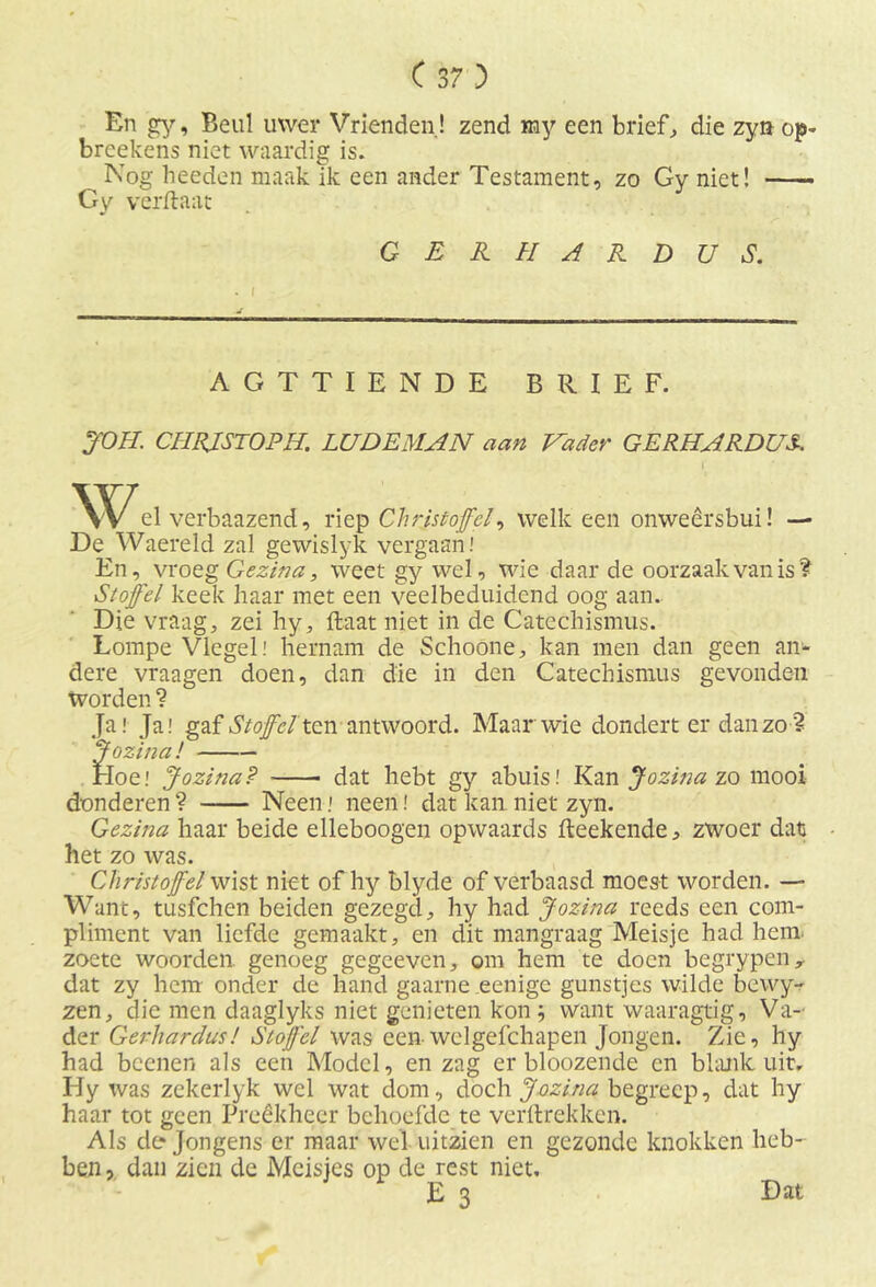En gy, Beul uwer Vrienden! zend my een brieft die zyn op- breekens niet waardig is. Nog heeden maak ik een ander Testament, zo Gy niet! Gy verftaat GERHARDUS. . I AGTTIENDE BRIEF. JOH. CHRJSTOPH. LUDEMAN aan Vader GERHARDUS. i el verbaazend, riep Chris tof el, welk een onweersbui! — De Waereld zal gewislyk vergaan.' En, vroeg Gezina, weet gy wel, wie daar de oorzaak van is? •Stoffel keek haar met een veelbeduidend oog aan. Die vraag, zei hy, ftaat niet in de Catechismus. Lompe Vlegel! hernam de Schoone, kan men dan geen an- dere vraagen doen, dan die in den Catechismus gevonden worden ? Ja! Ja! gaf Stoffel ten antwoord. Maar wie dondert er dan zo? Jozina l Hoe! Jozina? dat hebt gy abuis! Kan Jozina zo mooi donderen ? Neen! neendat kan. niet zyn. Gezina haar beide elleboogen opwaards fleekende, zwoer dat • het zo was. Christoffel wist niet of hy blyde of verbaasd moest worden. — Want, tusfehen beiden gezegd, hy had Jozina reeds een com- pliment van liefde gemaakt, en dit mangraag Meisje had hem zoete woorden, genoeg gegceven, om hem te doen begrypeny dat zy hem onder de hand gaarne eenige gunstjes wilde bewy- zen, die men daaglyks niet genieten kon; want waaragtig, Va- der Gerhardus! Stoffel was een welgefchapen Jongen. Zie, hy had beenen als een Model, en zag er bloozende en blank uit, Hy was zekerlyk wel wat dom, doch Jozina begreep, dat hy haar tot geen Preêkheer behoefde te verftrekken. Als de Jongens er maar wel uitzien en gezonde knokken heb- ben , dan zien de Meisjes op de rest niet. E 3 Dat